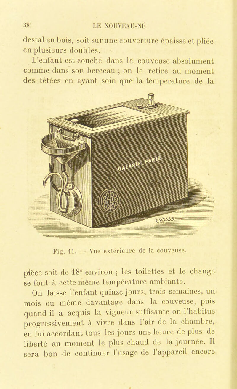 M-: XOUVKAU-NK destal en bois, soiL sur une couverture épaisse et pliée en plusieurs doubles. L'enfant est couché dans la couveuse absolument comme dans son berceau ; on le retire au moment des tétées en ayant soin que la température de la Fig. 11. — Vue extérieure de la couveuse. pièce soit de 18° environ ; les toilettes et le change se font à cette même température ambiante. On laisse l'enfant quinze jours, trois semaines, un mois ou même davantage dans la couveuse, puis quand il a acquis la vigueur suffisante on l'habitue progressivement à vivre dans l'air de la chambre, en lui accordant tous les jours une heure de plus de liberté au moment le plus chaud de la journée. Il sera bon de continuer l'usage de l'appareil encore