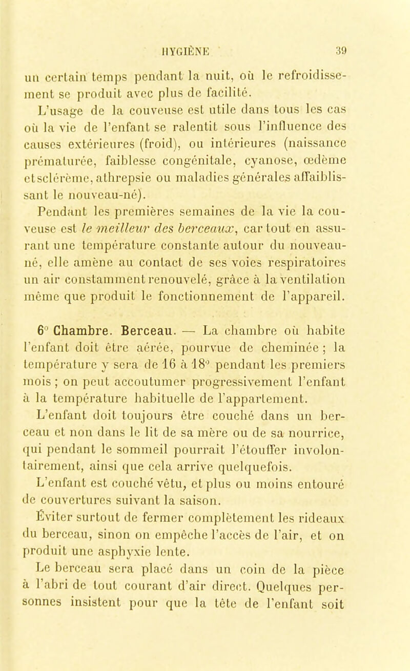 uii certain temps pendant la nuit, où le refroidisse- ment se produit avec plus de facilité. L'usage de la couveuse est utile dans tous les cas où la vie de l'enfant se ralentit sous l'influence des causes extérieures (froid), ou intérieures (naissance prématurée, faiblesse congénitale, cyanose, oedème ctsclérème, alhrepsie ou maladies générales afTaiblis- sant le nouveau-né). Pendant les premières semaines de la vie la cou- veuse est le meilleur des berceaux, car tout en assu- rant une température constante autour du nouveau- né, elle amène au contact de ses voies respiratoires un air constamment renouvelé, grâce à la ventilation même que produit le fonctionnement de l'appareil. 6 Chambre. Berceau. — La chambre où habite l'enfant doit être aérée, pourvue de cheminée ; la température y sera de 16 à 18 pendant les premiers mois ; on peut accoutumer progressivement l'enfant à la température habituelle de l'appartement. L'enfant doit toujours être couché dans un ber- ceau et non dans le lit de sa mère ou de sa nourrice, qui pendant le sommeil pourrait l'étoulfer involon- tairement, ainsi que cela arrive quelquefois. L'enfant est couché vêtu, et plus ou moins entouré de couvertures suivant la saison. Éviter surtout de fermer complètement les rideaux du berceau, sinon on empêche l'accès de l'air, et on produit une asphyxie lente. Le berceau sera placé dans un coin de la pièce à l'abri de tout courant d'air direct. Quelques per- sonnes insistent pour que la tête de l'enfant soit