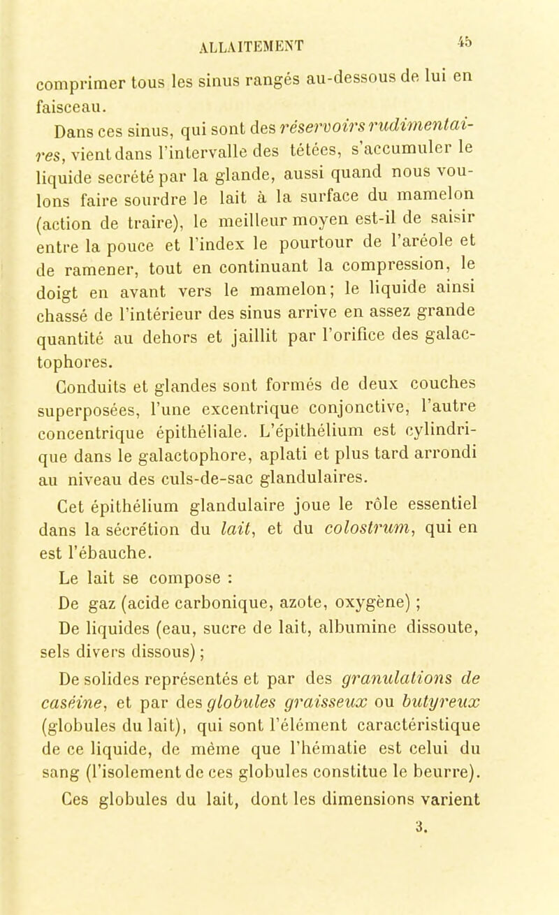 comprimer tous les sinus rangés au-dessous de lui en faisceau. Dans ces sinus, qui sont des réservoirs rudimentai- res, vient dans l'intervalle des tétées, s'accumuler le liquide sécrété par la glande, aussi quand nous vou- lons faire sourdre le lait à la surface du mamelon (action de traire), le meilleur moyen est-il de saisir entre la pouce et l'index le pourtour de l'aréole et de ramener, tout en continuant la compression, le doigt en avant vers le mamelon; le liquide ainsi chassé de l'intérieur des sinus arrive en assez grande quantité au dehors et jaillit par l'orifice des galac- tophores. Conduits et glandes sont formés de deux couches superposées, l'une excentrique conjonctive, l'autre concentrique épithéliale. L'épithélium est cylindri- que dans le galactophore, aplati et plus tard arrondi au niveau des culs-de-sac glandulaires. Cet épithélium glandulaire joue le rôle essentiel dans la sécrétion du lait, et du colostrum, qui en est l'ébauche. Le lait se compose : De gaz (acide carbonique, azote, oxygène) ; De liquides (eau, sucre de lait, albumine dissoute, sels divers dissous) ; De solides représentés et par des gramdations de caséine, et par des globules graisseux ou butyreux (globules du lait), qui sont l'élément caractéristique de ce liquide, de même que l'hématie est celui du sang (l'isolement de ces globules constitue le beurre). Ces globules du lait, dont les dimensions varient