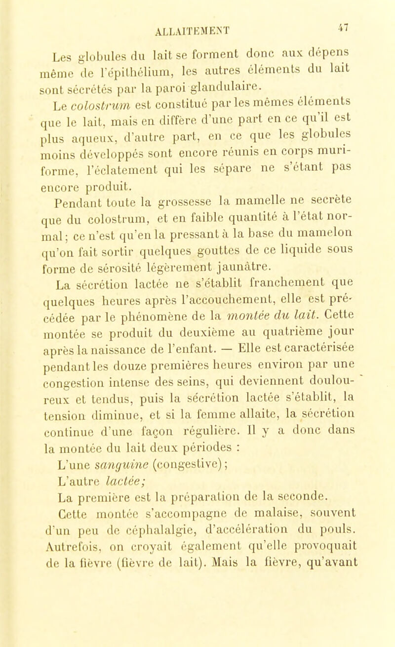 Les globules du lait se forment donc aux dépens même de répilhélium, les autres éléments du lait sont sécrétés par la paroi glandulaire. Le colostrum est constitué par les mêmes éléments que le lait, mais en diffère d'une part en ce qu'il est plus aqueux, d'autre part, en ce que les globules moins développés sont encore réunis en corps muri- forme, l'éclatement qui les sépare ne s'étant pas encore produit. Pendant toute la grossesse la mamelle ne secrète que du colostrum, et en faible quantité à l'état nor- mal ; ce n'est qu'en la pressant à la base du mamelon qu'on fait sortir quelques gouttes de ce liquide sous forme de sérosité légèrement jaunâtre. La sécrétion lactée ne s'établit franchement que quelques heures après l'accouchement, elle est pré- cédée par le phénomène de la montée du lait. Cette montée se produit du deuxième au quatrième jour après la naissance de l'enfant. — Elle est caractérisée pendant les douze premières heures environ par une congestion intense des seins, qui deviennent doulou- reux et tendus, puis la sécrétion lactée s'établit, la tension diminue, et si la femme allaite, la sécrétion continue d'une façon régulière. Il y a donc dans la montée du lait deux périodes : L'une sanguine (congestive) ; L'autre lactée; La première est la préparation de la seconde. Cette montée s'accompagne de malaise, souvent d'un peu de céphalalgie, d'accélération du pouls. Autrefois, on croyait également qu'elle provoquait de la fièvre (fièvre de lait). Mais la fièvre, qu'avant
