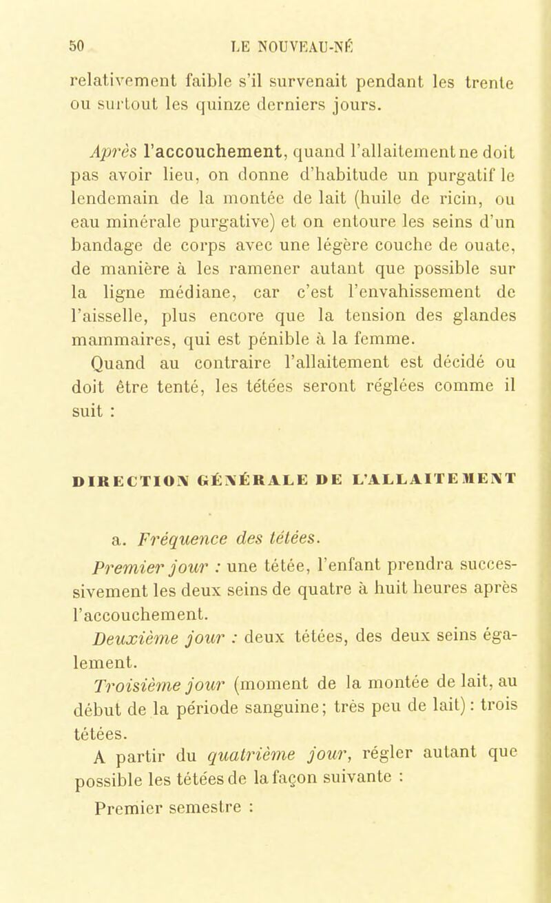 relativement faible s'il survenait pendant les trente ou surtout les quinze derniers jours. ylprès l'accouchement, quand l'allaitement ne doit pas avoir lieu, on donne d'habitude un purgatif le lendemain de la montée de lait (huile de ricin, ou eau minérale purgative) et on entoure les seins d'un bandage de corps avec une légère couche de ouate, de manière à les ramener autant que possible sur la ligne médiane, car c'est l'envahissement de l'aisselle, plus encore que la tension des glandes mammaires, qui est pénible à la femme. Quand au contraire l'allaitement est décidé ou doit être tenté, les tétées seront réglées comme il suit : DIRECTIOI\ GÉI\ÉRALE DE L'ALLAITE MEAT a. Fréquence des tétées. Premier jour : une tétée, l'enfant prendra succes- sivement les deux seins de quatre à huit heures après l'accouchement. Deuxième jour : deux tétées, des deux seins éga- lement. Troisième jour (moment de la montée de lait, au début de la période sanguine; très peu de lait) : trois tétées. A partir du quatrième jour, régler autant que possible les tétées de la façon suivante : Premier semestre :