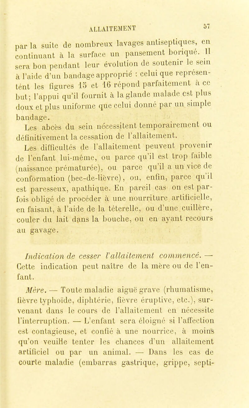 par la suite de nombreux lavages antiseptiques, en continuant à la surface un pansement borique. Il sera bon pendant leur évolution de soutenir le sein à l'aide d'un bandage approprié : celui que représen- tent les figures 15 et 16 répond parfaitement à ce but; l'appui qu'il fournit à la glande malade est plus doux et plus uniforme que celui donné par un simple bandage. Les abcès du sein nécessitent temporairement ou définitivement la cessation de l'allaitement. Les difficultés de l'allaitement peuvent provenir de l'enfant lui-même, ou parce qu'il est trop faible (naissance prématurée), ou parce qu'il a un vice de conformation (bec-de-lièvre), ou, enfin, parce qu'il est paresseux, apathique. En pareil cas on est par- fois obligé de procéder à une nourriture artificielle, en faisant, à l'aide de la téterelle, ou d'une_cuillère, couler du lait dçins la bouche, ou en ayant recours au gavage. Indication de cesser Vallaitement commencé. — Cette indication peut naître de la mère ou de l'en- fant. Mère. — Toute maladie aiguë grave (rhumatisme, fièvre typhoïde, diphtérie, fièvre éruptive, etc.), sur- venant dans le cours de l'allaitement en nécessite l'interruption. — L'enfant sera éloigné si l'affection est contagieuse, et confié à une nourrice, à moin'S qu'on veuille tenter les chances d'un allaitement artificiel ou par un animal. — Dans les cas de courte maladie (embarras gastrique, grippe, septi-