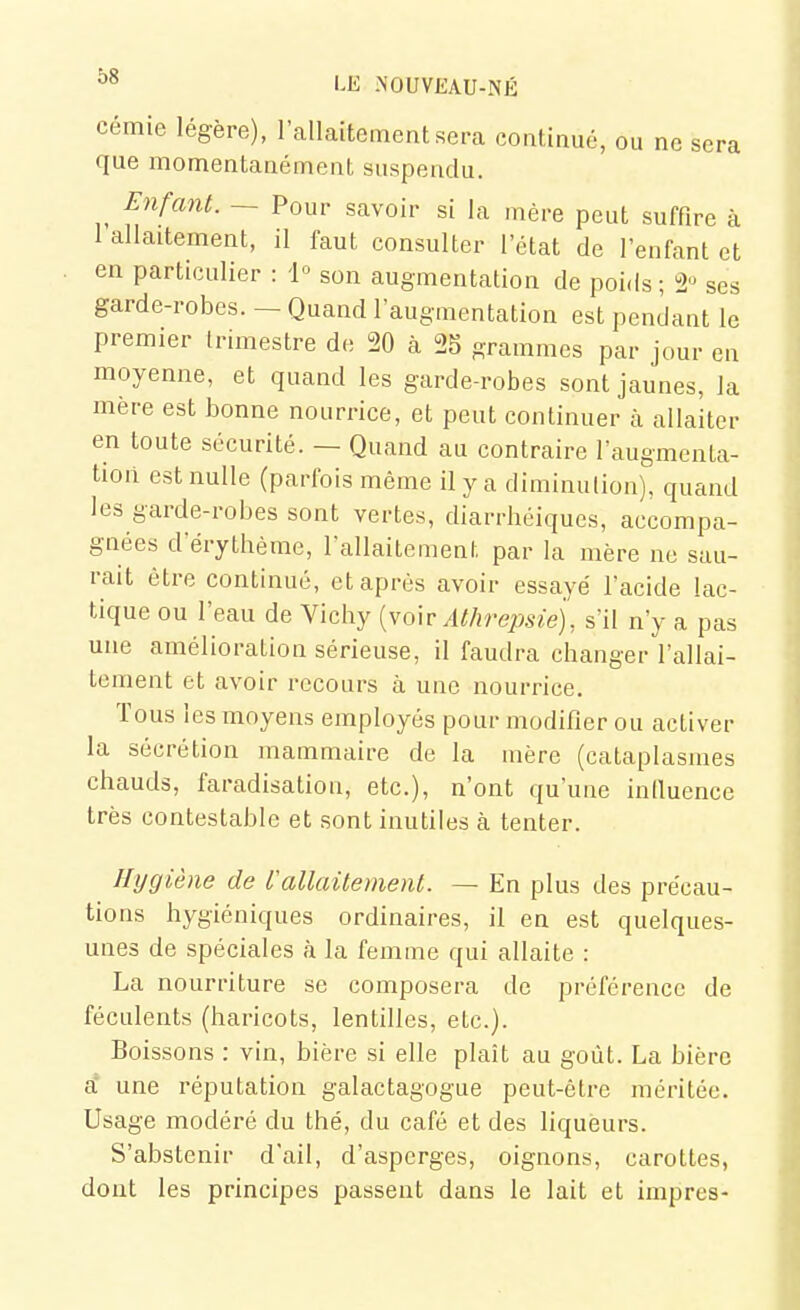 cémie légère), l'allaitement.sera continué, ou ne sera que momentanémenl suspendu. Enfant. ~ Pour savoir si la mère peut suffire à 1 allaitement, il faut consulter l'état de l'enfant et en particulier : 1° son augmentation de poids ; 2° ses garde-robes. — Quand l'augmentation est pendant le premier Irimestre de 20 à 25 grammes par jour en moyenne, et quand les garde-robes sont jaunes, la mère est bonne nourrice, et peut continuer à allaiter en toute sécurité. — Quand au contraire l'augmenta- tion est nulle (parfois même il y a diminution), quand les garde-robes sont vertes, diarrhéiques, accompa- gnées d'érythème, Tallaitement par la mère ne sau- rait être continué, et après avoir essayé l'acide lac- tique ou l'eau de Vichy [vo\v Athrejisie), s'il n'y a pas une amélioration sérieuse, il faudra changer l'allai- tement et avoir recours à une nourrice. Tous les moyens employés pour modifier ou activer la sécrétion mammaire de la mère (cataplasmes chauds, faradisation, etc.), n'ont qu'une inlluence très contestable et sont inutiles à tenter. Hygiène de Vallaitemenl. — En plus des précau- tions hygiéniques ordinaires, il en est quelques- unes de spéciales à la femme qui allaite : La nourriture se composera de préférence de féculents (haricots, lentilles, etc.). Boissons : vin, bière si elle plaît au goût. La bière i. une réputation galactagogue peut-être méritée. Usage modéré du thé, du café et des liqueurs. S'abstenir d'ail, d'asperges, oignons, carottes, dont les principes passent dans le lait et impres-