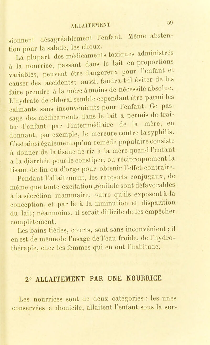 sioanent désagréablement l'enfant. Même absten- tion pour la salade, les choux. j . . , • La plupart des médicaments toxiques admmistres à la nourrice, passant dans le lait en proportions variables, peuvent être dangereux pour l'enfant et causer des accidents; aussi, faudra-t-il éviter de les faire prendre à la mère à moins de nécessite absolue. L'hvdrate de chloral semble cependant être parmi les calmants sans inconvénients pour l'enfant. Ce pas- sage des médicaments dans le lait a permis de trai- ter l'enfant par l'intermédiaire de la mère, en donnant, par exemple, le mercure contre la syphilis. C'est ainsi également qu'un remède populaire consiste <à donner de la tisane de riz à la mère quand l'enfant a la diarrhée pour le constiper, ou réciproquement la tisane de lin ou d'orge pour obtenir l'effet contraire. Pendant l'allaitement, les rapports conjugaux, de même que toute excitation génitale sont défavorables à la sécrétion mammaire, outre qu'ils exposent à la conception, et par là à la diminution et disparition du lait; néanmoins, il serait difficile de les empêcher complètement. Les bains tièdes, courts, sont sans inconvénient ; il en est de même de l'usage de l'eau froide, de l'hydro- thérapie, chez les femmes qui en ont l'habitude. r ALLAITEMENT PAR UNE NOURRICE Les nourrices sont de deux catégories : les unes conservées à domicile, allaitent l'enfant sous la sur-