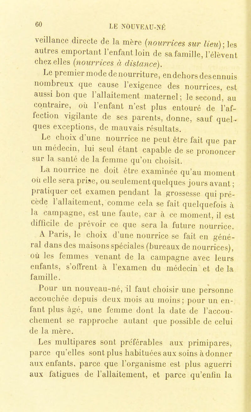 veillance directe de la mère {nourrices sur lieu);\es autres emportant l'enfant loin de sa famille, lelèCent chez elles {nourrices à distance). Le premier mode denourriture,endehors desennuis nombreux que cause l'exigence des nourrices, est aussi bon que l'allaitement maternel ; le second, au contraire, où l'enfant n'est plus entouré de l'af- fection vigilante de ses parents, donne, sauf quel- ques exceptions, de mauvais résultats. Le choix d'une nourrice ne peut être fait que par un médecin, lui seul étant capable de se prononcer sur la santé de la femme qu'on choisit. La nourrice ne doit être examinée qu'au moment oii elle sera prise, ou seulement quelques jours avant ; pratiquer cet examen pendant la grossesse qui pré- cède l'allaitement, comme cela se fait quelquefois à la campagne, est une faute, car à ce moment, il est difficile de prévoir ce que sera la future nourrice. A Paris, le choix d'une nourrice se fait en géné- ral dans des maisons spéciales (bureaux de nourrices), où les femmes venant de la campagne avec leurs enfants, s'offrent à l'examen du médecin et de la famille. Pour un nouveau-né, il faut choisir une personne accouchée depuis deux mois au moins; pour un en- fant plus âgé, une femme dont la date de l'accou- chement se rapproche autant que possible de celui de la mère. Les multipares sont préférables aux primipares, parce qu'elles sont plus habituées aux soins à donner aux enfants, parce que l'organisme est plus aguerri aux fatigues de l'allaitement, et parce qu'enfin la