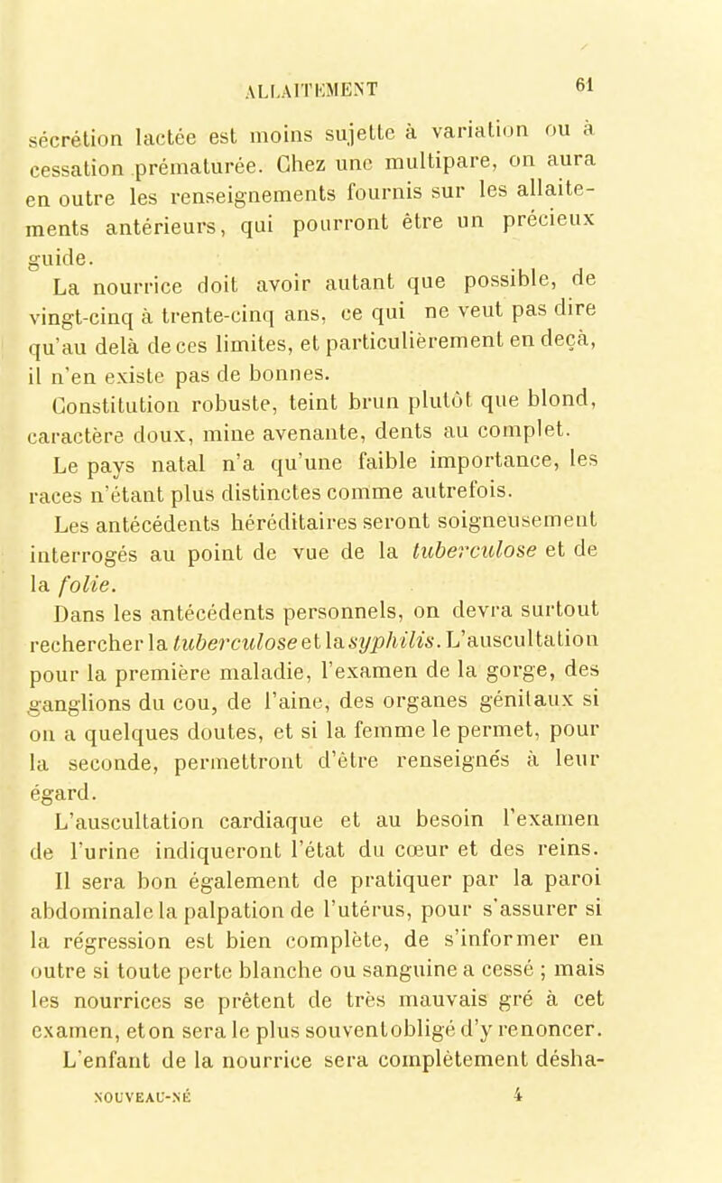 sécrétion lactée est moins sujette à variation ou à cessation prématurée. Chez une multipare, on aura en outre les renseignements fournis sur les allaite- ments antérieurs, qui pourront être un précieux guide. La nourrice doit avoir autant que possible, de vingt-cinq à trente-cinq ans, ce qui ne veut pas dire qu'au delà de ces limites, et particulièrement en deçà, il n'en existe pas de bonnes. Constitution robuste, teint brun plutôt que blond, caractère doux, mine avenante, dents au complet. Le pays natal n'a qu'une faible importance, les races n'étant plus distinctes comme autrefois. Les antécédents héréditaires seront soigneusement interrogés au point de vue de la tubercidose et de la folie. Dans les antécédents personnels, on devra surtout rechercher la tubercidose et la.syphilis. L'auscultation pour la première maladie, l'examen de la gorge, des .ganglions du cou, de l'aine, des organes génitaux si on a quelques doutes, et si la femme le permet, pour la seconde, permettront d'être renseigne's à leur égard. L'auscultation cardiaque et au besoin l'examen de l'urine indiqueront l'état du cœur et des reins. Il sera bon également de pratiquer par la paroi abdominale la palpation de l'utérus, pour s'assurer si la régression est bien complète, de s'informer en outre si toute perte blanche ou sanguine a cessé ; mais les nourrices se prêtent de très mauvais gré à cet examen, eton sera le plus souventobligé d'y renoncer. L'enfant de la nourrice sera complètement désha- XOUVEAU-NÉ 4