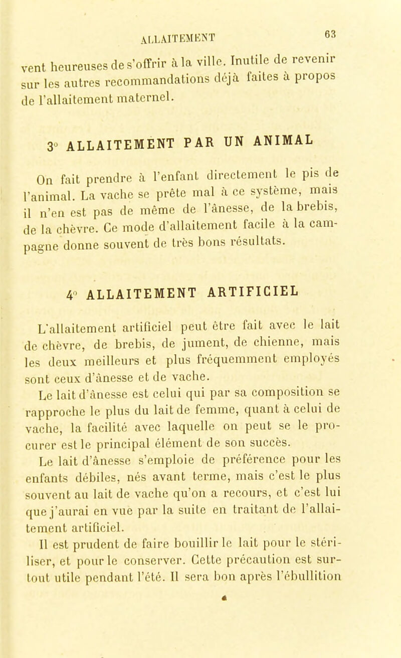 vent heureuses de S'offrir à la ville Inutile de revenir sur les autres recommandations déjà faites a propos de l'allaitement maternel. 30 ALLAITEMENT PAR UN ANIMAL On fait prendre à l'enfant directement le pis de l'animal. La vache se prête mal à ce système, mais il n'en est pas de même de l'ànesse, de la brebis, de la chèvre. Ce mode d'allaitement facile à la cam- pagne donne souvent de très bons résultats. 4 ALLAITEMENT ARTIFICIEL L'allaitement artificiel peut être fait avec le lait de chèvre, de brebis, de jument, de chienne, mais les deux meilleurs et plus fréquemment employés sont ceux d'ànesse et de vache. Le lait d'ànesse est celui qui par sa composition se rapproche le plus du lait de femme, quant à celui de vache, la facilité avec laquelle on peut se le pro- curer est le principal élément de son succès. Le lait d'ànesse s'emploie de préférence pour les enfants débiles, nés avant terme, mais c'est le plus souvent au lait de vache qu'on a recours, et c'est lui que j'aurai en vue par la suite en traitant de l'allai- tement artificiel. Il est prudent de faire bouillir le lait pour le stéri- liser, et pour le conserver. Cette précaution est sur- tout utile pendant l'été. Il sera bon après l'ébullition