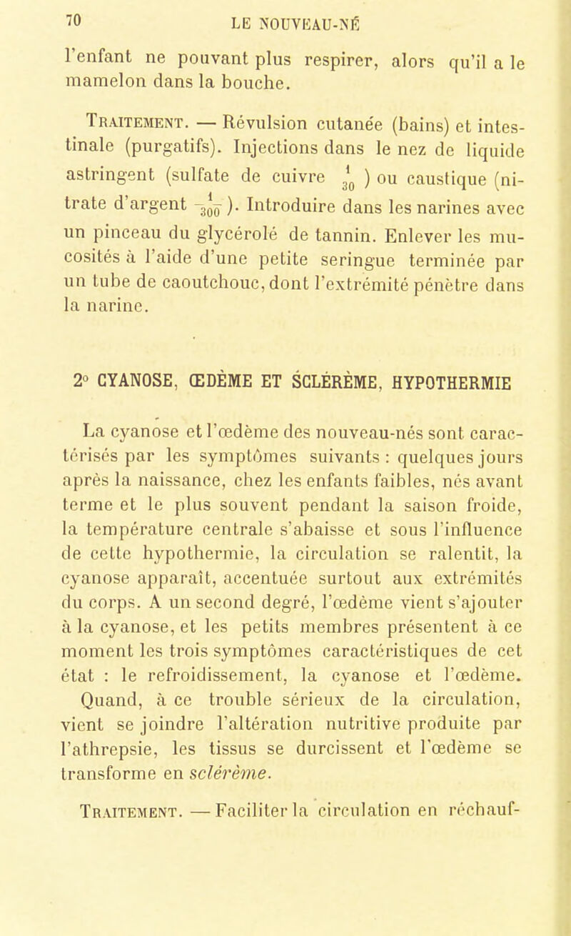 l'enfant ne pouvant plus respirer, alors qu'il a le mamelon dans la bouche. Traitement. — Révulsion cutane'e (bains) et intes- tinale (purgatifs). Injections dans le nez de liquide astringent (sulfate de cuivre ) ou caustique (ni- trate d'argent -g*^ ). Introduire dans les narines avec un pinceau du glycérolé de tannin. Enlever les mu- cosités à l'aide d'une petite seringue terminée par un tube de caoutchouc, dont l'extrémité pénètre dans la narine. 2° CYANOSE, ŒDÈME ET SCLÉRÈME, HYPOTHERMIE La cyanose et l'œdème des nouveau-nés sont carac- térisés par les symptômes suivants : quelques jours après la naissance, chez les enfants faibles, nés avant terme et le plus souvent pendant la saison froide, la température centrale s'abaisse et sous l'influence de celte hypothermie, la circulation se ralentit, la cyanose apparaît, accentuée surtout aux extrémités du corps. A un second degré, l'œdème vient s'ajouter à la cyanose, et les petits membres présentent à ce moment les trois symptômes caractéristiques de cet état : le refroidissement, la cyanose et l'œdème. Quand, à ce trouble sérieux de la circulation, vient se joindre l'altération nutritive produite par l'athrepsie, les tissus se durcissent et l'œdème se transforme en sclérème. Traitement.—Faciliter la circulation en réchauf-