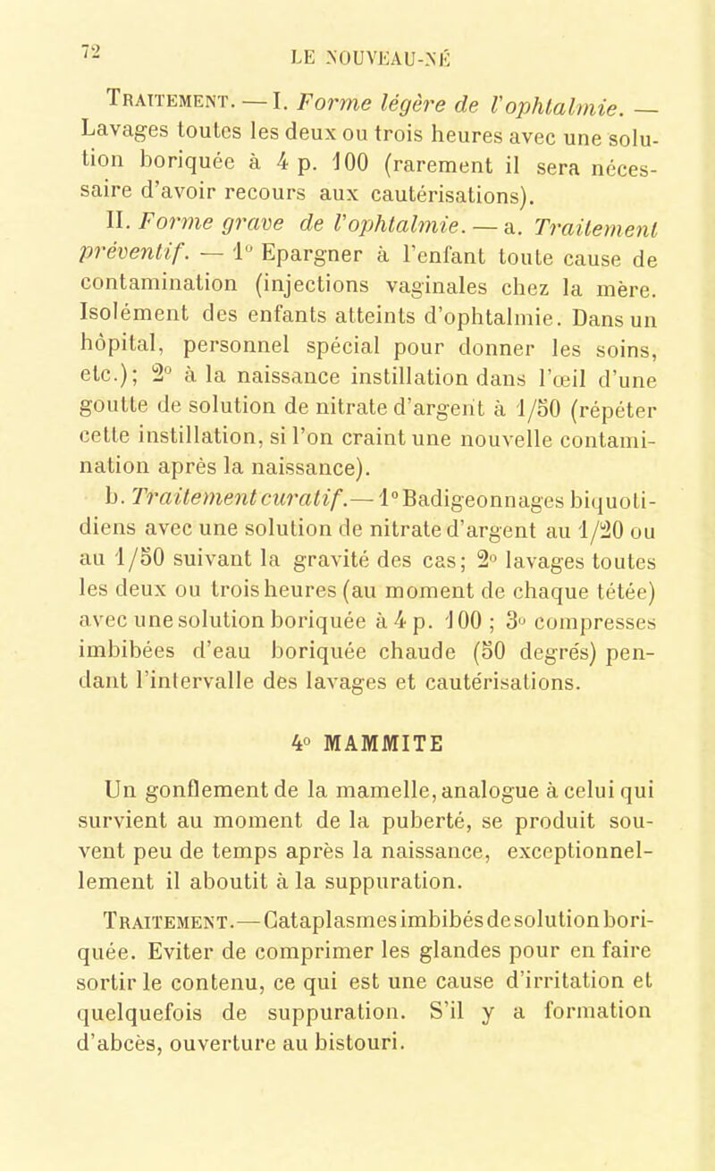 Traitement. —I. Forme légère de Vophtalmie. — Lavages toutes les deux ou trois heures avec une solu- tion boriquée à 4 p. 100 (rarement il sera néces- saire d'avoir recours aux cautérisations). II. Forme grave de Vophtalmie.— m. Traitement préventif. — 1 Epargner à l'enfant toute cause de contamination (injections vaginales chez la mère. Isolément des enfants atteints d'ophtalmie. Dans un hôpital, personnel spécial pour donner les soins, etc.); 2° à la naissance instillation dans l'œil d'une goutte de solution de nitrate d'argent à 1/50 (répéter celle instillation, si l'on craint une nouvelle contami- nation après la naissance). b. Traitementcuratif.~i°^?ià\geonniige^ biquoti- diens avec une solution de nitrate d'argent au '1/S20 ou au '1/SO suivant la gravité des cas; 2° lavages toutes les deux ou trois heures (au moment de chaque tétée) avec une solution boriquée à 4 p. '100 ; 3 compresses imbibées d'eau boriquée chaude (SO degre's) pen- dant l'intervalle des lavages et caute'risalions. 4° MAMMITE Un gonflement de la mamelle, analogue à celui qui survient au moment de la puberté, se produit sou- vent peu de temps après la naissance, exceptionnel- lement il aboutit à la suppuration. Traitement.—Cataplasmes imbibés de solution bori- quée. Eviter de comprimer les glandes pour en faire sortir le contenu, ce qui est une cause d'irritation et quelquefois de suppuration. S'il y a formation d'abcès, ouverture au bistouri.