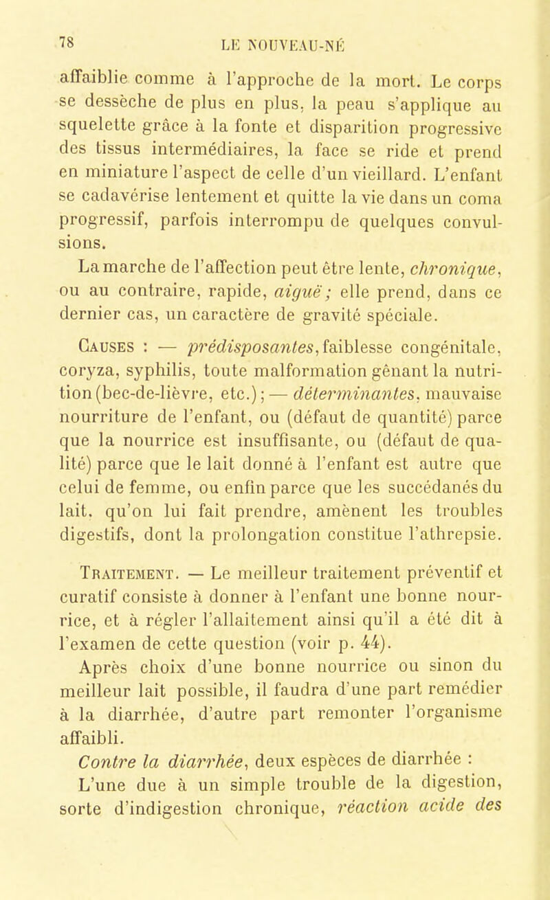 affaiblie comme à l'approche de la morl. Le corps se dessèche de plus en plus, la peau s'applique au squelette grâce à la fonte et disparition progressive des tissus intermédiaires, la face se ride et prend en miniature l'aspect de celle d'un vieillard. L'enfant se cadavérise lentement et quitte la vie dans un coma progressif, parfois interrompu de quelques convul- sions. La marche de l'affection peut être lente, chronique, ou au contraire, rapide, aiguë ; elle prend, dans ce dernier cas, un caractère de gravité spéciale. Causes : — pre'rfwposaw^es, faiblesse congénitale, coryza, syphilis, toute malformation gênant la nutri- tion (bec-de-lièvre, etc.) ; — déterminantes, mauvaise nourriture de l'enfant, ou (défaut de quantité) parce que la nourrice est insuffisante, ou (défaut de qua- lité) parce que le lait donné à l'enfant est autre que celui de femme, ou enfin parce que les succédanés du lait, qu'on lui fait prendre, amènent les troubles digestifs, dont la prolongation constitue l'athrepsie. Traitement. — Le meilleur traitement préventif et curatif consiste à donner à l'enfant une bonne nour- rice, et à régler l'allaitement ainsi qu'il a été dit à l'examen de cette question (voir p. 44). Après choix d'une bonne nourrice ou sinon du meilleur lait possible, il faudra d'une part remédier à la diarrhée, d'autre part remonter l'organisme affaibli. Contre la diarrhée, deux espèces de diarrhée : L'une due à un simple trouble de la digestion, sorte d'indigestion chronique, réaction acide des