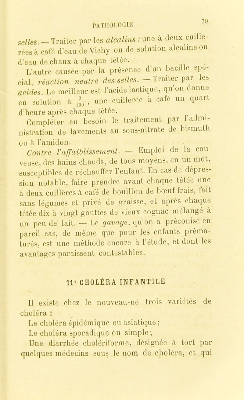 rATlIOI.OGIK selles -Traiter par les alcalins : ^xnQ à deux cuille- rées à café d'eau de Vichy ou de solution alcaline ou d'eau de chaux à chaque tétée. L'autre causée par la présence d'un bacdlc spé- cial, réaction neutre des selles. - Traiter par les acides. Le meilleur est l'acide lactique, qu'on donne eu solution à^^,-, une cuillerée à café un quart d'heure après chaque tétée. Compléter au besoin le traitement par l'admi- nistration de lavements au sous-nitrate de bismuth ou à l'amidon. Contre l'affaiblissement. — Emploi de la cou- veuse, des bains chauds, de tous moyens, en un mot, susceptibles de réchauffer l'enfant. En cas de dépres- sion notable, faire prendre avant chaque tétée une à deux cuillères à café de bouillon de bœuf frais, fait sans légumes et privé de graisse, et après chaque tétée dix à vingt gouttes de vieux cognac mélangé à un peu de lait. — Le gavage, qu'on a préconisé en pareil cas, de même que pour les enfants préma- turés, est une méthode encore à l'étude, et dont les avantages paraissent contestables. 11° CHOLÉRA INFANTILE Il existe chez le nouveau-né trois variétés de choléra : Le choléra épidémique ou asiatique ; Le choléra sporadique ou simple; Une diarrhée cholériforme, désignée à tort par quelques médecins sous le nom de choléra, et qui