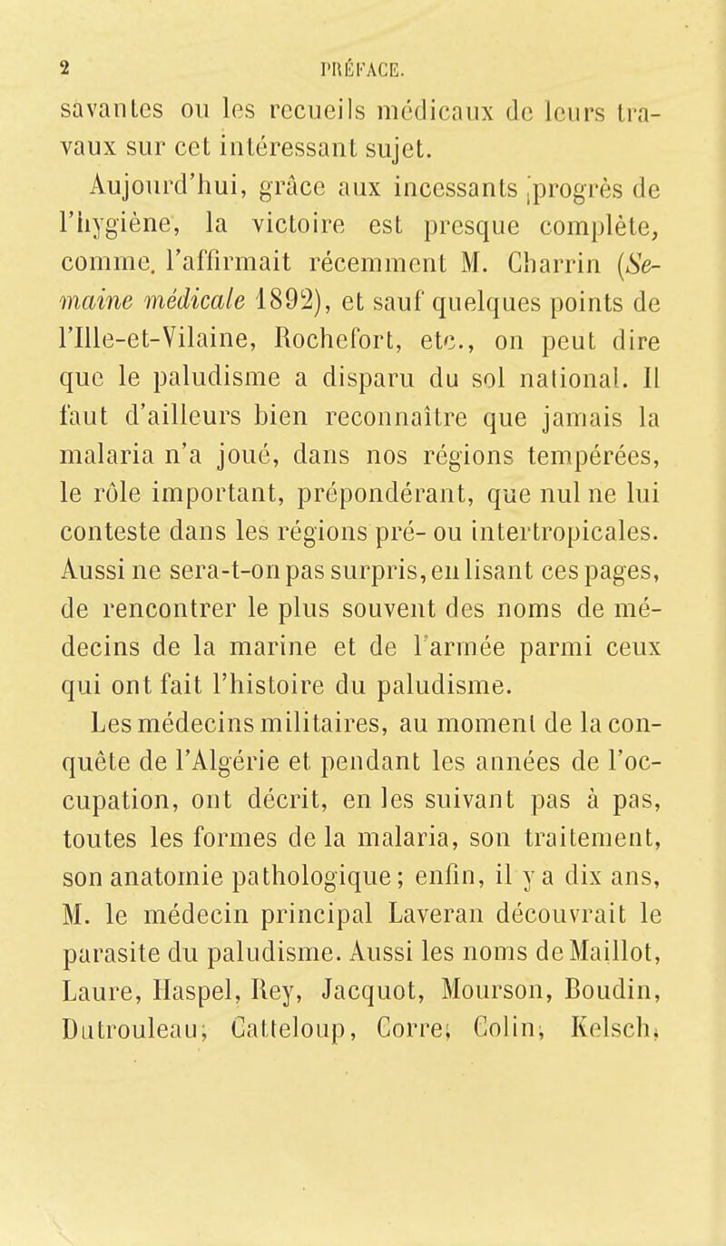 savantes ou les recueils médicaux de leurs Ira- vaux sur cet intéressant sujet. Aujourd'hui, grâce aux incessants [progrès de l'hygiène, la victoire est presque complète, comme, l'affirmait récemment M. Charrin (Se- maine médicale 1892), et sauf quelques points de rille-et-Vilaine, Rochefort, etc., on peut dire que le paludisme a disparu du sol national. Il faut d'ailleurs bien reconnaître que jamais la malaria n'a joué, dans nos régions tempérées, le rôle important, prépondérant, que nul ne lui conteste dans les régions pré- ou intertropicales. Aussi ne sera-t-on pas surpris, en lisant ces pages, de rencontrer le plus souvent des noms de mé- decins de la marine et de l'armée parmi ceux qui ont fait l'histoire du paludisme. Les médecins militaires, au moment de la con- quête de l'Algérie et pendant les années de l'oc- cupation, ont décrit, en les suivant pas à pas, toutes les formes delà malaria, son traitement, son anatomie pathologique; enfin, il y a dix ans, M. le médecin principal Laveran découvrait le parasite du paludisme. Aussi les noms de Maillot, Laure, Haspel, Rey, Jacquot, Mourson, Roudin, Dutrouleau, Catteloup, Corre; Colin; Kelschu