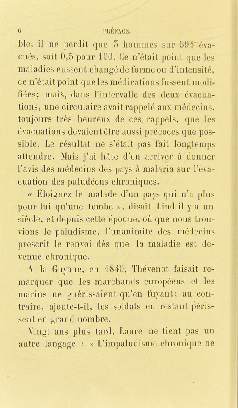 ble, il no perdit que 3 hommes sur 594 éva- cués, soit 0,5 pour 100. Ce n'était point que 1rs maladies eussent changé de forme ou d'intensité, ce n'était point que les médications fussent modi- fiées; mais, dans l'intervalle des deux évacua- tions, une circulaire avait rappelé aux médecins, toujours très heureux de ces rappels, que les évacuations devaient être aussi précoces que pos- sible. Le résultat ne s'était pas fait longtemps attendre. Mais j'ai hâte d'en arriver à donner l'avis des médecins des pays à malaria sur l'éva- cuation des paludéens chroniques. « Éloignez le malade d'un pays qui n'a plus pour lui qu'une tombe », disait Lind il y a un siècle, et depuis cette époque, où que nous trou- vions le paludisme, l'unanimité des médecins prescrit le renvoi dès que la maladie est de- venue chronique. A la Guyane, en 1840, Thévenot faisait re- marquer que les marchands européens et les marins ne guérissaient qu'en fuyant; au con- traire, ajoute-t-il, les soldats en restant péris- sent en grand nombre. Vingt ans plus tard, Laure ne tient pas un autre langage : « L'impaludisme chronique ne