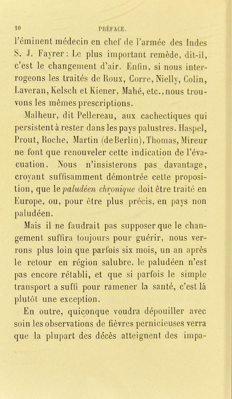 l'éminent médecin en chef de l'armée des Indes S. J. Fayrer: Le plus important remède, dit-il, c'est le changement d'air. Enfin, si nous inter- rogeons les traités de Roux, Gorre, Nielly, Colin, Laveran, Kelsch et Kiener, Mahé, etc.,nous trou- vons les mêmes prescriptions. Malheur, dit Pellereau, aux cachectiques qui persistent à rester dans les pays palustres. Ilaspel, Prout, Roche, Martin (deBerlin),Thomas, Mireur ne font que renouveler cette indication de l'éva- cuation. Nous n'insisterons pas davantage, croyant suffisamment démontrée cette proposi- tion, que le paludéen chronique doit être traité en Europe, ou, pour être plus précis, en pays non paludéen. Mais il ne faudrait pas supposer que le chan- gement suffira toujours pour guérir, nous ver- rons plus loin que parfois six mois, un an après le retour en région salubre, le paludéen n'est pas encore rétabli, et que si parfois le simple transport a suffi pour ramener la santé, c'est là plutôt une exception. En outre, quiconque voudra dépouiller avec soin les observations de fièvres pernicieuses verra que la plupart des décès atteignent des impa-