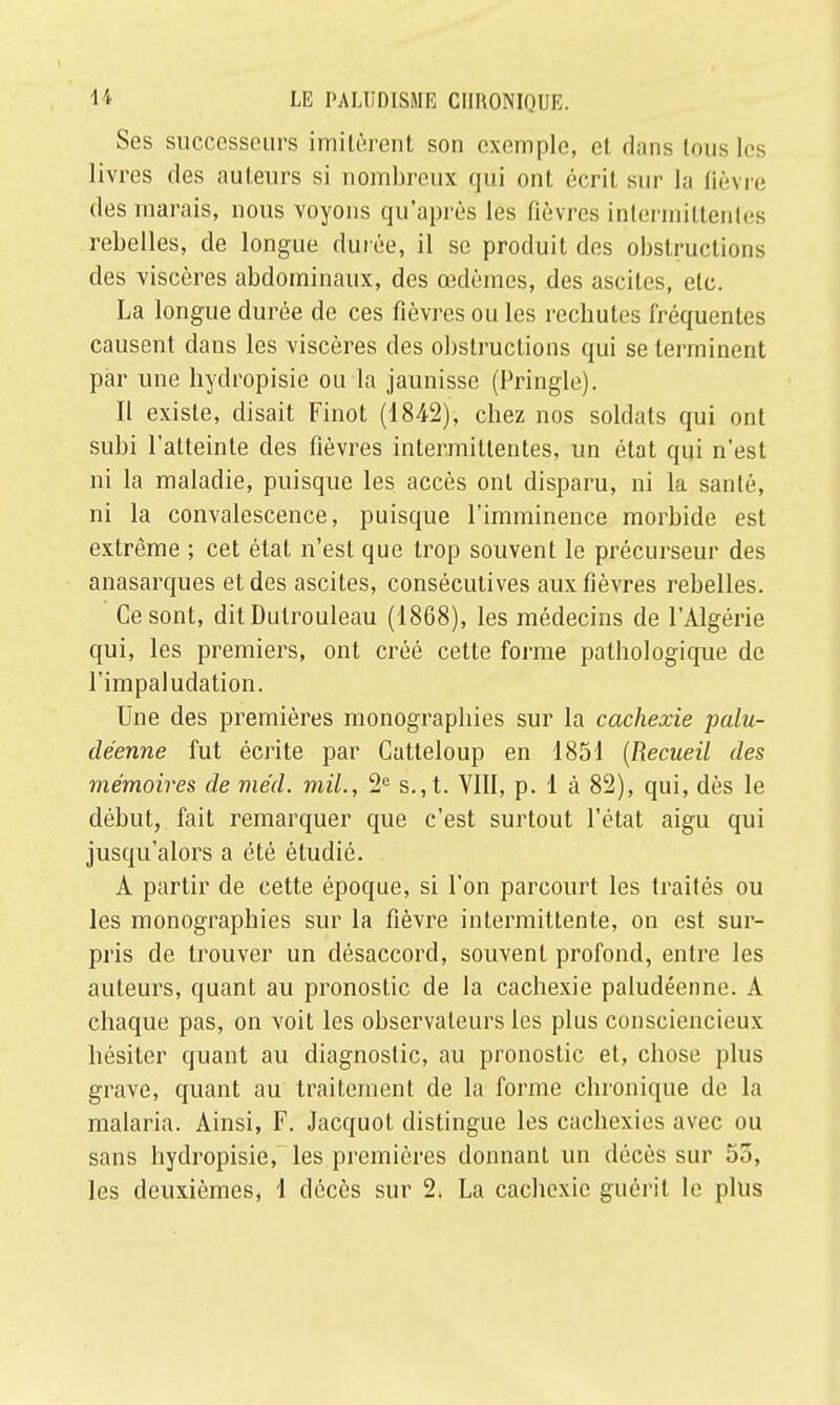 Ses successeurs imitèrent son exemple, et dans tous les livres des auteurs si nombreux qui ont écrit sur la ûèvre des marais, nous voyons qu'après les fièvres intermittentes rebelles, de longue durée, il se produit des obstructions des viscères abdominaux, des œdèmes, des asciles, etc. La longue durée de ces fièvres ou les rechutes fréquentes causent dans les viscères des obstructions qui se terminent par une hydropisie ou la jaunisse (Pringle). II existe, disait Finot (1842), chez nos soldats qui ont subi l'atteinte des fièvres intermittentes, un état qui n'est ni la maladie, puisque les accès ont disparu, ni la santé, ni la convalescence, puisque l'imminence morbide est extrême ; cet état n'est que trop souvent le précurseur des anasarques et des ascites, consécutives aux fièvres rebelles. Ce sont, dit Dutrouleau (1868), les médecins de l'Algérie qui, les premiers, ont créé cette forme pathologique de l'impaludation. Une des premières monographies sur la cachexie palu- déenne fut écrite par Catteloup en 1851 (Recueil des mémoires de méd. mil., 2e s., t. VIII, p. 1 à 82), qui, dès le début, fait remarquer que c'est surtout l'état aigu qui jusqu'alors a été étudié. A partir de cette époque, si l'on parcourt les traités ou les monographies sur la fièvre intermittente, on est sur- pris de trouver un désaccord, souvent profond, entre les auteurs, quant au pronostic de la cachexie paludéenne. A chaque pas, on voit les observateurs les plus consciencieux hésiter quant au diagnostic, au pronostic et, chose plus grave, quant au traitement de la forme chronique de la malaria. Ainsi, F. Jacquot distingue les cachexies avec ou sans hydropisie, les premières donnant un décès sur 55, les deuxièmes, 1 décès sur 2, La cachexie guérit le plus