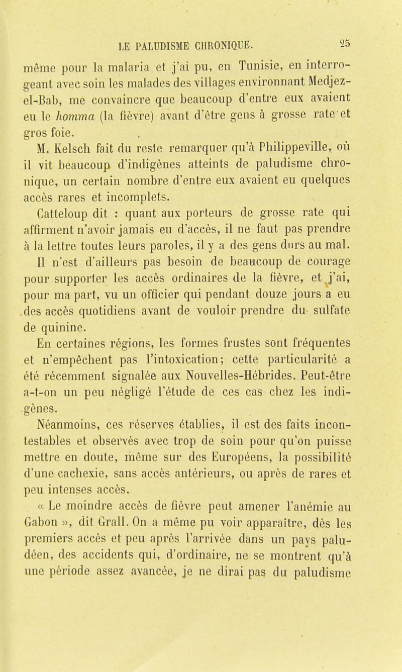 même pour la malaria et j'ai pu, en Tunisie, en interro- geant avec soin les malades des villages environnant Medjez- el-Bab, me convaincre que beaucoup d'entre eux avaient eu le homma (la fièvre) avant d'être gens à grosse rate-et gros foie. M. Kelsch fait du reste remarquer qu'à Philippeville, où il vit beaucoup d'indigènes atteints de paludisme chro- nique, un certain nombre d'entre eux avaient eu quelques accès rares et incomplets. Catteloup dit : quant aux porteurs de grosse rate qui affirment n'avoir jamais eu d'accès, il ne faut pas prendre à la lettre toutes leurs paroles, il y a des gens durs au mal. Il n'est d'ailleurs pas besoin de beaucoup de courage pour supporter les accès ordinaires de la fièvre, et j'ai, pour ma part, vu un officier qui pendant douze jours a eu des accès quotidiens avant de vouloir prendre du sulfate de quinine. En certaines régions, les formes frustes sont fréquentes et n'empêchent pas l'intoxication; cette particularité a été récemment signalée aux Nouvelles-Hébrides. Peut-être a-t-on un peu négligé l'étude de ces cas cbez les indi- gènes. Néanmoins, ces réserves établies, il est des faits incon- testables et observés avec trop de soin pour qu'on puisse mettre en doute, même sur des Européens, la possibilité d'une cachexie, sans accès antérieurs, ou après de rares et peu intenses accès. « Le moindre accès de fièvre peut amener l'anémie au Gabon », dit Grall. On a même pu voir apparaître, dès les premiers accès et peu après l'arrivée dans un pays palu- déen, des accidents qui, d'ordinaire, ne se montrent qu'à une période assez avancée, je ne dirai pas du paludisme