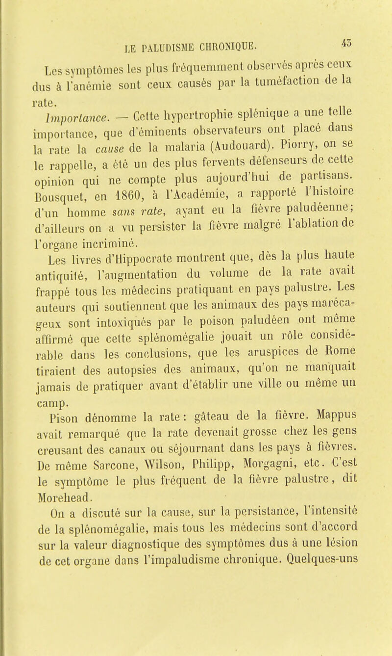 Les symptômes les plus fréquemment observés après ceux dus à l'anémie sont ceux causés par la tuméfaction de la Importance. — Celte hypertrophie splénique a une telle importance, que d'éminents observateurs ont placé dans la rate la cause de la malaria (Âudouard). Piorry, on se le rappelle, a été un des plus fervents défenseurs de cette opinion qui ne compte plus aujourd'hui de partisans. Bousquet, en 1860, à l'Académie, a rapporté l'histoire d'un homme sans rate, ayant eu la fièvre paludéenne; d'ailleurs on a vu persister la fièvre malgré l'ablation de l'organe incriminé. Les livres d'Hippocrate montrent que, dès la plus haute antiquité, l'augmentation du volume de la rate avait frappé tous les médecins pratiquant en pays palustre. Les auteurs qui soutiennent que les animaux des pays maréca- geux sont intoxiqués par le poison paludéen ont même affirmé que celte splénomégalie jouait un rôle considé- rable dans les conclusions, que les aruspices de Rome tiraient des autopsies des animaux, qu'on ne manquait jamais de pratiquer avant d'établir une ville ou même un camp. Pison dénomme la rate: gâteau de la fièvre. Mappus avait remarqué que la rate devenait grosse chez les gens creusant des canaux ou séjournant dans les pays à fièvres. De même Sarcone, Wilson, Philipp, Morgagni, etc. C'est le symptôme le plus fréquent de la fièvre palustre, dit Morehead. On a discuté sur la cause, sur la persistance, l'intensité de la splénomégalie, mais tous les médecins sont d'accord sur la valeur diagnostique des symptômes dus à une lésion de cet organe dans l'impaludisme chronique. Quelques-uns
