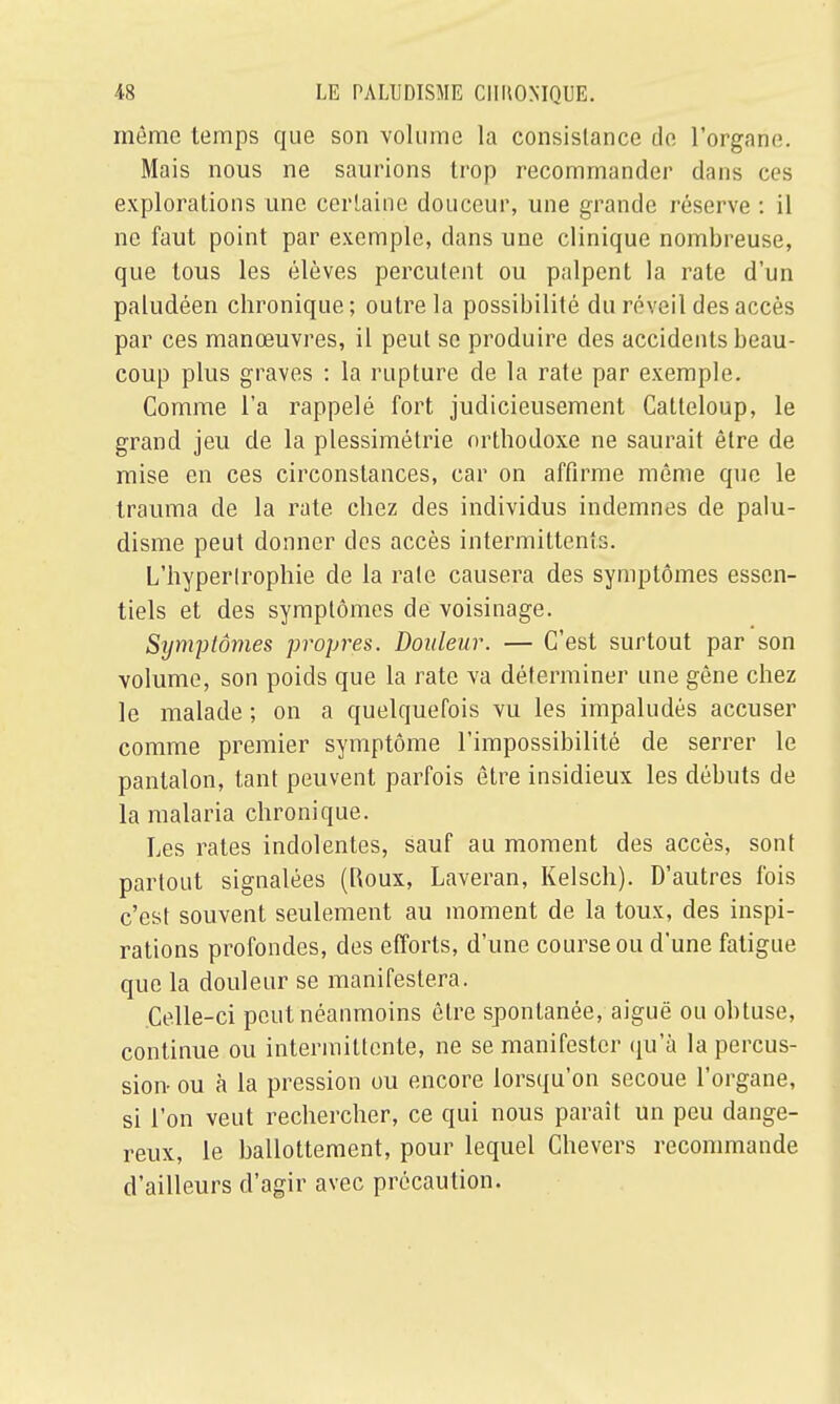 même temps que son volume la consistance de l'organe. Mais nous ne saurions trop recommander dans ces explorations une certaine douceur, une grande réserve : il ne faut point par exemple, dans une clinique nombreuse, que tous les élèves percutent ou palpent la rate d'un paludéen chronique; outre la possibilité du réveil des accès par ces manœuvres, il peut se produire des accidents beau- coup plus graves : la rupture de la rate par exemple. Comme l'a rappelé fort judicieusement Catteloup, le grand jeu de la plessimétrie orthodoxe ne saurait être de mise en ces circonstances, car on affirme même que le trauma de la rate chez des individus indemnes de palu- disme peut donner des accès intermittents. L'hypertrophie de la rate causera des symptômes essen- tiels et des symptômes de voisinage. Symptômes propres. Douleur. — C'est surtout par son volume, son poids que la rate va déterminer une gêne chez le malade ; on a quelquefois vu les impaludés accuser comme premier symptôme l'impossibilité de serrer le pantalon, tant peuvent parfois être insidieux les débuts de la malaria chronique. Les rates indolentes, sauf au moment des accès, sont partout signalées (Roux, Laveran, Kelsch). D'autres fois c'est souvent seulement au moment de la toux, des inspi- rations profondes, des efforts, d'une course ou d'une fatigue que la douleur se manifestera. Celle-ci peut néanmoins être spontanée, aiguë ou obtuse, continue ou intermittente, ne se manifester qu'à la percus- sion ou à la pression ou encore lorsqu'on secoue l'organe, si l'on veut rechercher, ce qui nous paraît un peu dange- reux, le ballottement, pour lequel Chevers recommande d'ailleurs d'agir avec précaution.