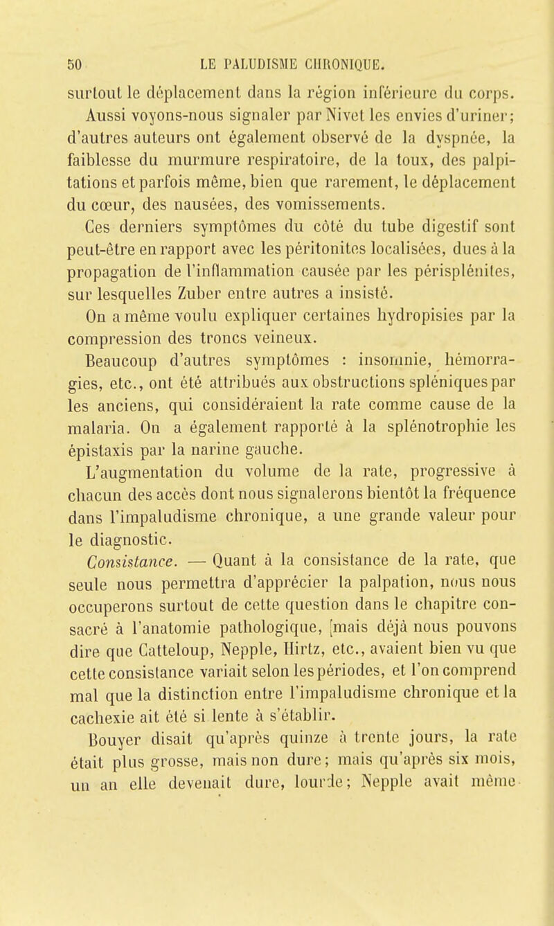 surtout le déplacement dans la région inférieure du corps. Aussi voyons-nous signaler parNivet les envies d'uriner; d'autres auteurs ont également observé de la dyspnée, la faiblesse du murmure respiratoire, de la toux, des palpi- tations et parfois même, bien que rarement, le déplacement du cœur, des nausées, des vomissements. Ces derniers symptômes du côté du tube digestif sont peut-être en rapport avec les péritonites localisées, dues à la propagation de l'inflammation causée par les périspléniles, sur lesquelles Zuber entre autres a insisté. On a même voulu expliquer certaines hydropisies par la compression des troncs veineux. Beaucoup d'autres symptômes : insomnie, hémorra- gies, etc., ont été attribués aux obstructions spléniquespar les anciens, qui considéraient la rate comme cause de la malaria. On a également rapporté à la splénotrophie les épistaxis par la narine gauche. L'augmentation du volume de la rate, progressive à chacun des accès dont nous signalerons bientôt la fréquence dans l'impaludisme chronique, a une grande valeur pour le diagnostic. Consistance. — Quant à la consistance de la rate, que seule nous permettra d'apprécier la palpation, nous nous occuperons surtout de cette question dans le chapitre con- sacré à l'anatomie pathologique, [mais déjà nous pouvons dire que Catteloup, Nepple, Hirtz, etc., avaient bien vu que cette consistance variait selon les périodes, et l'on comprend mal que la distinction entre l'impaludisme chronique et la cachexie ait été si lente à s'établir. Bouyer disait qu'après quinze à trente jours, la rate était plus grosse, mais non dure; mais qu'après six mois, un an elle devenait dure, lourde; Nepple avait même