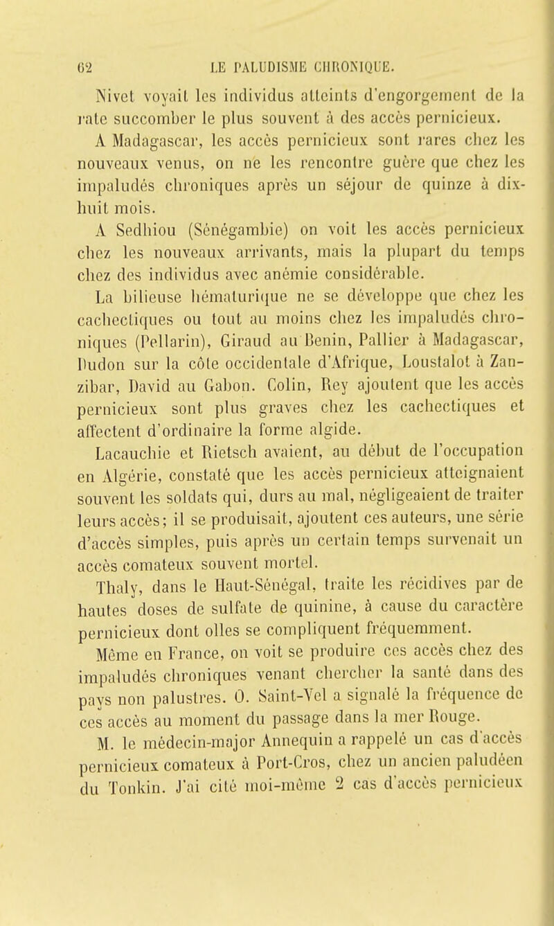 Nivct voyait les individus atteints d'engorgement de la rate succomber le plus souvent à des accès pernicieux. À Madagascar, les accès pernicieux sont rares chez les nouveaux venus, on ne les rencontre guère que chez les impaludés chroniques après un séjour de quinze à dix- huit mois. A Sedhiou (Sénégambie) on voit les accès pernicieux chez les nouveaux arrivants, mais la plupart du temps chez des individus avec anémie considérable. La bilieuse hémalurique ne se développe que chez les cachectiques ou tout au moins chez les impaludés chro- niques (Pellarin), Giraud au Bénin, Pallier à Madagascar, Dudon sur la côte occidentale d'Afrique, Loustalot à Zan- zibar, David au Gabon. Colin, Rey ajoutent que les accès pernicieux sont plus graves chez les cachectiques et affectent d'ordinaire la forme algide. Lacauchie et Rietsch avaient, au début de l'occupation en Algérie, constaté que les accès pernicieux atteignaient souvent les soldats qui, durs au mal, négligeaient de traiter leurs accès; il se produisait, ajoutent ces auteurs, une série d'accès simples, puis après un certain temps survenait un accès comateux souvent mortel. Thaly, dans le Haut-Sénégal, traite les récidives par de hautes doses de sulfate de quinine, à cause du caractère pernicieux dont olles se compliquent fréquemment. Même en France, on voit se produire ces accès chez des impaludés chroniques venant chercher la santé dans des pays non palustres. 0. Saint-Yel a signalé la fréquence de ces accès au moment du passage dans la mer Rouge. M. le médecin-major Annequin a rappelé un cas d'accès pernicieux comateux à Port-Cros, chez un ancien paludéen du Tonkin. J'ai cité moi-même 2 cas d'accès pernicieux