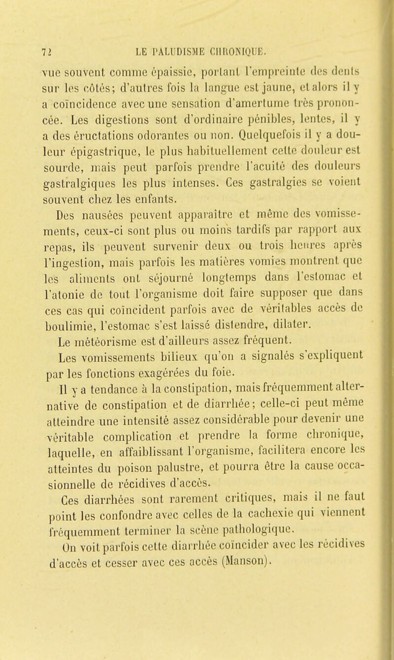 vue souvent comme épaissie, portant l'empreinte des dents sur les côtés ; d'autres fois la langue est jaune, etalors il y a coïncidence avec une sensation d'amertume très pronon- cée. Les digestions sont d'ordinaire pénibles, lentes, il y a des éructations odorantes ou non. Quelquefois il y a dou- leur épigastrique, le plus habituellement cette douleur est sourde, mais peut parfois prendre l'acuité des douleurs gastralgiques les plus intenses. Ces gastralgies se voient souvent chez les enfants. Des nausées peuvent apparaître et même des vomisse- ments, ceux-ci sont plus ou moins tardifs par rapport aux repas, ils peuvent survenir deux ou trois heures après l'ingestion, mais parfois les matières vomies montrent que les aliments ont séjourné longtemps dans l'estomac et l'atonie de tout l'organisme doit faire supposer que dans ces cas qui coïncident parfois avec de vérilables accès de boulimie, l'estomac s'est laissé distendre, dilater. Le météorisme est d'ailleurs assez fréquent. Les vomissements bilieux qu'on a signalés s'expliquent par les fonctions exagérées du foie. Il y a tendance à la constipation, mais fréquemment alter- native de constipation et de diarrhée; celle-ci peut même atteindre une intensité assez considérable pour devenir une véritable complication et prendre la forme chronique, laquelle, en affaiblissant l'organisme, facilitera encore les atteintes du poison palustre, et pourra être la cause occa- sionnelle de récidives d'accès. Ces diarrhées sont rarement critiques, mais il ne faut point les confondre avec celles de la cachexie qui viennent fréquemment terminer la scène pathologique. On voit parfois celte diarrhée coïncider avec les récidives d'accès et cesser avec ces accès (Manson).