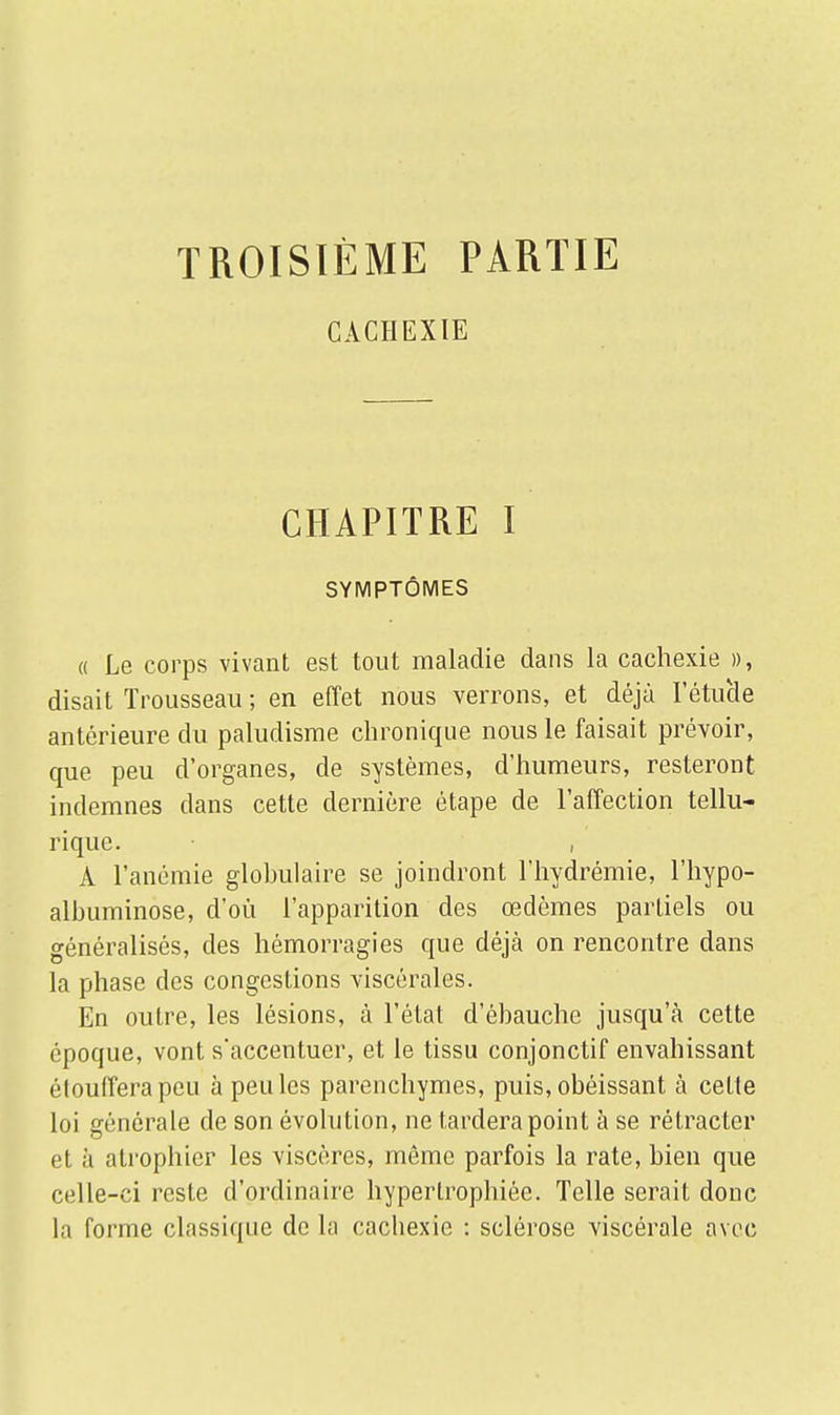 TROISIÈME PARTIE CACHEXIE CHAPITRE I SYMPTÔMES « Le corps vivant est tout maladie dans la cachexie », disait Trousseau; en effet nous verrons, et déjà l'étude antérieure du paludisme chronique nous le faisait prévoir, que peu d'organes, de systèmes, d'humeurs, resteront indemnes dans cette dernière étape de l'affection tellu- rique. , A l'anémie glohulaire se joindront l'hydrémie, l'hypo- albuminose, d'où l'apparition des œdèmes partiels ou généralisés, des hémorragies que déjà on rencontre dans la phase des congestions viscérales. En outre, les lésions, à l'état d'ébauche jusqu'à cette époque, vont s'accentuer, et le tissu conjonctif envahissant étouffera peu à peu les parenchymes, puis, obéissant à celle loi générale de son évolution, ne tardera point à se rétracter et à atrophier les viscères, môme parfois la rate, bien que celle-ci reste d'ordinaire hypertrophiée. Telle serait donc la forme classique de la cacbexic : sclérose viscérale avec