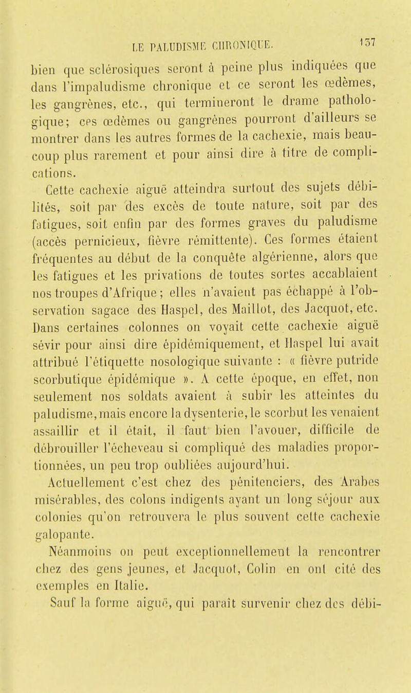 bien que sclérosiques seront à peine plus indiquées que dans l'impaludisme chronique et ce seront les œdèmes, les gangrènes, etc., qui termineront le drame patholo- gique; ces œdèmes ou gangrènes pourront d'ailleurs se montrer dans les autres formes de la cachexie, mais beau- coup plus rarement et pour ainsi dire à titre de compli- cations. Cette cachexie aiguë atteindra surtout des sujets débi- lités, soit par des excès de toute nature, soit par des fatigues, soit enfin par des formes graves du paludisme (accès pernicieux, fièvre rémittente). Ces formes étaient fréquentes au début de la conquête algérienne, alors que les fatigues et les privations de toutes sortes accablaient nos troupes d'Afrique ; elles n'avaient pas échappé à l'ob- servation sagace des Haspcl, des Maillot, des Jacquot, etc. Dans certaines colonnes on voyait cette cachexie aiguë sévir pour ainsi dire épidémiqueinent, et llaspel lui avait attribué l'étiquette nosologique suivante : « fièvre putride scorbutique épidémique ». A cette époque, en effet, non seulement nos soldats avaient à subir les atteintes du paludisme, mais encore la dysenterie, le scorbut les venaient assaillir et il était, il faut bien l'avouer, difficile de débrouiller l'écheveau si compliqué des maladies propor- tionnées, un peu trop oubliées aujourd'hui. Actuellement c'est chez des pénitenciers, des Arabes misérables, des colons indigents ayant un long séjour aux colonies qu'on retrouvera le plus souvent cette cachexie galopante. Néanmoins on peut exceptionnellement la rencontrer chez des gens jeunes, et Jacquot, Colin en ont cité des exemples en Italie. Sauf la forme aiguë, qui paraît survenir chez dos débi-