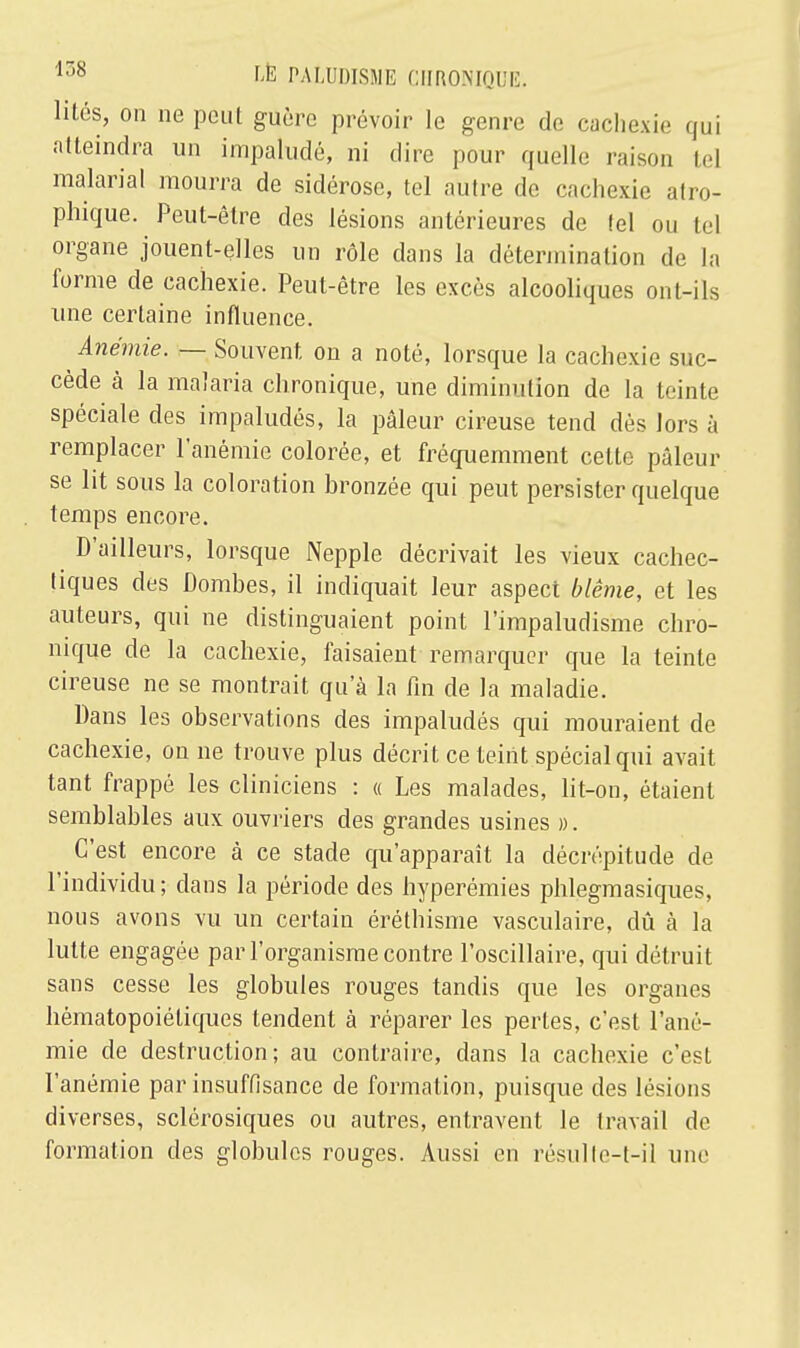 lités, on ne peut guère prévoir le genre de cachexie qui atteindra un impaludé, ni dire pour quelle raison tel malarial mourra de sidérose, tel autre de cachexie atro- phique. Peut-être des lésions antérieures de tel ou tel organe jouent-elles un rôle dans la détermination de la forme de cachexie. Peut-être les excès alcooliques ont-ils une certaine influence. Anémie. — Souvent, on a noté, lorsque la cachexie suc- cède à la malaria chronique, une diminution de la teinte spéciale des impaludés, la pâleur cireuse tend dès lors à remplacer l'anémie colorée, et fréquemment cette pâleur se lit sous la coloration bronzée qui peut persister quelque temps encore. D'ailleurs, lorsque Nepple décrivait les vieux cachec- tiques des Dombes, il indiquait leur aspect blême, et les auteurs, qui ne distinguaient point l'impaludisme chro- nique de la cachexie, faisaient remarquer que la teinte cireuse ne se montrait qu'à la fin de la maladie. Dans les observations des impaludés qui mouraient de cachexie, on ne trouve plus décrit ce teiiit spécial qui avait tant frappé les cliniciens : « Les malades, lit-on, étaient semblables aux ouvriers des grandes usines ». C'est encore à ce stade qu'apparaît la décrépitude de l'individu ; dans la période des hyperémies phlegmasiques, nous avons vu un certain éréthisme vasculaire, dû à la lutte engagée par l'organisme contre l'oscillaire, qui détruit sans cesse les globules rouges tandis que les organes hématopoiétiques tendent à réparer les pertes, c'est l'ané- mie de destruction; au contraire, dans la cachexie c'est l'anémie par insuffisance de formation, puisque des lésions diverses, sclérosiques ou autres, entravent le travail de formation des globules rouges. Aussi en résulle-t-il une