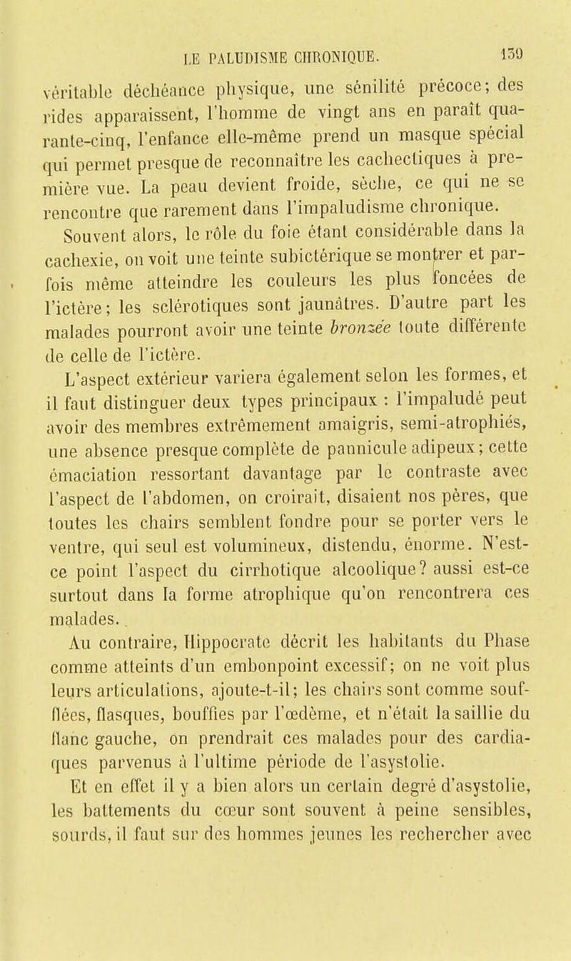 véritable déchéance physique, une sénilité précoce; des rides apparaissent, l'homme de vingt ans en paraît qua- rante-cinq, l'enfance elle-même prend un masque spécial qui permet presque de reconnaître les cachectiques à pre- mière vue. La peau devient froide, sèche, ce qui ne se rencontre que rarement dans l'impaludisme chronique. Souvent alors, le rôle du foie étant considérable dans la cachexie, on voit une teinte subictérique se montrer et par- fois même atteindre les couleurs les plus foncées de l'ictère; les sclérotiques sont jaunâtres. D'autre part les malades pourront avoir une teinte bronzée tonte différente de celle de l'ictère. L'aspect extérieur variera également selon les formes, et il faut distinguer deux types principaux : l'impaludé peut avoir des membres extrêmement amaigris, semi-atrophiés, une absence presque complète de pannicule adipeux; cette émaciation ressortant davantage par le contraste avec l'aspect de l'abdomen, on croirait, disaient nos pères, que toutes les chairs semblent fondre pour se porter vers le ventre, qui seul est volumineux, distendu, énorme. N'est- ce point l'aspect du cirrhotique alcoolique? aussi est-ce surtout dans la forme atrophique qu'on rencontrera ces malades.. Au contraire, Hippocrate décrit les habitants du Phase comme atteints d'un embonpoint excessif; on ne voit plus leurs articulations, ajoute-t-il; les chairs sont comme souf- flées, flasques, bouffies par l'œdème, et n'était la saillie du flanc gauche, on prendrait ces malades pour des cardia- ques parvenus à l'ultime période de l'asystolie. Et en effet il y a bien alors un certain degré d'asystolie, les battements du cœur sont souvent à peine sensibles, sourds, il faut sur des hommes jeunes les rechercher avec
