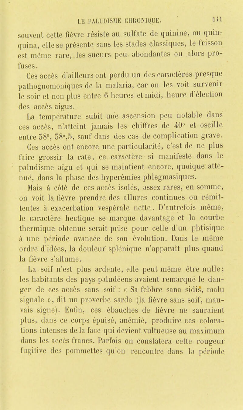 souvent cette lièvre résiste au sulfate de quinine, au quin- quina, elle se présente sans les stades classiques, le frisson est même rare, les sueurs peu abondantes ou alors pro- fuses. Ces accès d'ailleurs ont perdu un des caractères presque pathognomoniques de la malaria, car on les voit survenir le soir et non plus entre 6 heures et midi, heure d'élection des accès aigus. La température subit une ascension peu notable dans ces accès, n'atteint jamais les chiffres de 40° et oscille entre 58°, 58°,5, sauf dans des cas de complication grave. Ces accès ont encore une particularité, c'est de ne plus faire grossir la rate, ce caractère si manifeste dans le paludisme aïgu et qui se maintient encore, quoique atté- nué, dans la phase des hyperémies phlegmasiques. Mais à côté de ces accès isolés, assez rares, en somme, on voit la fièvre prendre des allures continues ou rémit- tentes à exacerbation vespérale nette. D'autrefois même, le caractère hectique se marque davantage et la courbe thermique obtenue serait prise pour celle d'un phtisique à une période avancée de son évolution. Dans le même ordre d'idées, la douleur splénique n'apparaît plus quand la fièvre s'allume. La soif n'est plus ardente, elle peut même être nulle; les habitants des pays paludéens avaient remarqué le dan- ger de ces accès sans soif : « Sa febbre sana sidis, malu signale », dît un proverbe sarde (la fièvre sans soif, mau- vais signe). Enfin, ces ébauches de fièvre ne sauraient plus, dans ce corps épuisé, anémié, produire ces colora- tions intenses delà face qui devientvultueuse au maximum dans les accès francs. Parfois on constatera cette rougeur fugitive des pommettes qu'on rencontre dans la période