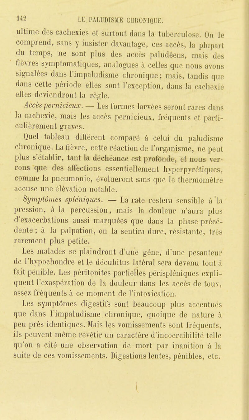 ultime des cachexies et surtout dans la tuberculose. On le comprend, sans y insister davantage, ces accès, la plupart du temps, ne sont plus des accès paludéens, mais des fièvres symptomatiques, analogues à celles que nous avons signalées dans l'impaludisme chronique ; mais, tandis que dans cette période elles sont l'exception, dans la cachexie elles deviendront la règle. Accès pernicieux. — Les formes larvées seront rares dans la cachexie, mais les accès pernicieux, fréquents et parti- culièrement graves. Quel tableau différent comparé à celui du paludisme chronique. La fièvre, cette réaction de l'organisme, ne peut plus s'établir, tant la déchéance est profonde, et nous ver- rons que des affections essentiellement hyperpyrétiques, comme la pneumonie, évolueront sans que le thermomètre accuse une élévation notable. Symptômes spléniques. — La rate restera sensible à 'la pression, à la percussion, mais la douleur n'aura plus d'exacerbations aussi marquées que dans la phase précé- dente ; à la palpation, on la sentira dure, résistante, très rarement plus petite. Les malades se plaindront d'une gène, d'une pesanteur de l'hypochondre et le décubitus latéral sera devenu tout à fait pénible. Les péritonites partielles périspléniques expli- quent l'exaspération de la douleur dans les accès de toux, assez fréquents à ce moment de l'intoxicalion. Les symptômes digestifs sont beaucoup plus accentués que dans l'impaludisme chronique, quoique de nature à peu près identiques. Mais les vomissements sont fréquents, ils peuvent même revêtir un caractère d'incoercibilité telle qu'on a cité une observation de mort par inanition à la suite de ces vomissements. Digestions lentes, pénibles, etc. !