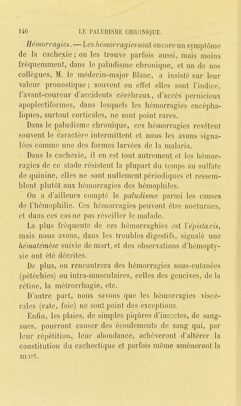 Hémorragies. — Les hémorragies sont encore un symptôme de la cachexie ; on les trouve parfois aussi, mais moins fréquemment, dans le paludisme chronique, et un de nos collègues, M. le médecin-major Blanc, a insisté sur leur valeur pronostique ; souvent en effet elles sont l'indice, l'avant-coureur d'accidents cérébraux, d'accès pernicieux apoplectiformes, dans lesquels les hémorragies encépha- liques, surtout corticales, ne sont point rares. Dans le paludisme chronique, ces hémorragies revêtent souvent le caractère intermittent et nous les avons signa- lées comme une des formes larvées de la malaria. Dans la cachexie, il en est tout autrement et les hémor- ragies de ce stade résistent la plupart du iemps au sulfate de quinine, elles ne sont nullement périodiques et ressem- blent plutôt aux hémorragies des hémophiles. On a d'ailleurs compté le paludisme parmi les causes de l'hémophilie. Ces hémorragies peuvent être nocturnes, et dans ces cas ne pas réveiller le malade. La plus fréquente de ces hémorraghies est Vépistazis, mais nous avons, dans les troubles digestifs, signalé une hématémèse suivie de mort, et des observations d'hémopty- sie ont été décrites. De plus, on rencontrera des hémorragies sous-cutanées (pétéchies) ou intra-musculaires, celles des gencives, de la rétine, la môtrorrhagie, etc. D'autre part, nous savons que les hémorragies viscé- rales (rate, foie) ne sont point des exceptions. Enfin, les plaies, de simples piqûres d'insectes, de sang- sues, pourront causer des écoulements de sang qui, par leur répétition, leur abondance, achèveront d'altérer la constitution du cachectique et parfois même amèneront la mort.