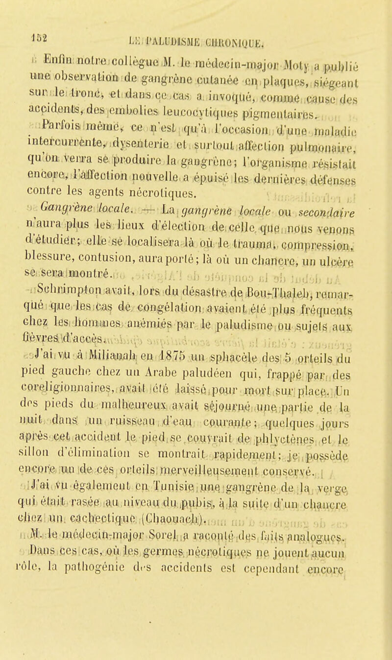 û Enfin noire collègue M. h médecin-major .Moly a publié une observation de gangrène cutanée en plaques, son le tronc, el dans ce cas a invoqué, coinnie cause de. accidcnts, des embolies leucooyliques pigmenlairos. Parfois même, ce n'est qu'à l'occasion d'une maladie intercurrente, dysenterie et surtout .affection pulmonaire, qu'on verra se produire la gangrène; l'organisme résistait encore, l'affection nouvelle a épuisé les dernières défenses contre les agents nécroliques. Gangrène locale. — La gangrène locale ou secondaire n'aura plus les lieux d'élection de celle que nous venons d'étudier; elle se localisera, là où le trauma. compression, blessure, contusion, aura porté; là où un ebancre, un ulcère se seramonlré. Sclmimpton avait, lors du désastre de Bou-Thaleb, remar- qué que les cas de congélation; avaient élé plus fréquents cbez les hommes anémiés par le paludisme ou sujets aux Ûèvres/.d.'aceès. J'ai.vu à Milianab en 1875 un spbacèle des 5 orteils du pied gauche chez un Arabe paludéen qui, frappé par des coreligionnaires, avait élé laissé pour mort sur place. Un des pieds du .malheureux avait séjourné une partie de la nuit dans un ruisseau d'eau courante; quelques jours après cet accideut le pied se couvrait de phlyctènes et le sillon d'élimination se montrait rapidement; je possède encore un de ces orteils merveilleusement conservé. J'ai vu également en Tunisie une gangrène de la verge qui était rasée au niveau du.pubis, à la suile d'un chancre chez un cachectique (Cbaouacb). M. le médecin-major Sorel a raconté des faits analogues. Dans ces cas, où les germes nécroliques ne jouent aucun rôle, la pathogénie des accidents est cependant encore