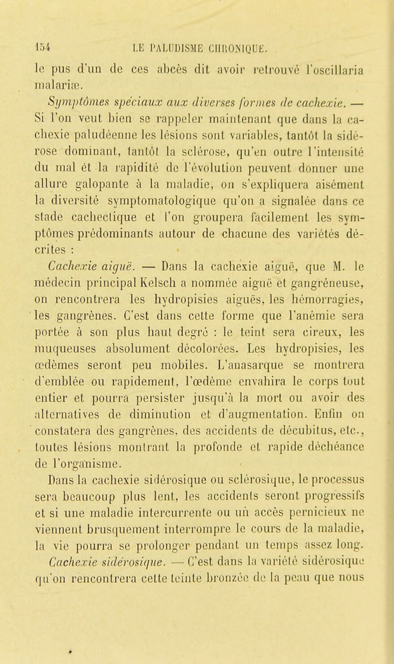 le pus d'un de ces abcès dit avoir retrouvé l'oscillaria malaria;. Symptômes spéciaux aux diverses formes de cachexie. — Si l'on veut bien se rappeler maintenant que dans la ca- chexie paludéenne les lésions sont variables, tantôt la sidé- rose dominant, tantôt la sclérose, qu'en outre l'intensité du mal êt la rapidité de l'évolution peuvent donner une allure galopante à la maladie, on s'expliquera aisément la diversité symptomatologique qu'on a signalée dans ce stade cachectique et l'on groupera facilement les sym- ptômes prédominants autour de chacune des variétés dé- crites : Cachexie aiguë. — Dans la cachexie aiguë, que M. le médecin principal Kelsch a nommée aiguë et gangréneuse, on rencontrera les hydropisies aiguës, les hémorragies, les gangrènes. C'est dans celte forme que l'anémie sera portée à son plus haut degré : le teint sera cireux, les muqueuses absolument décolorées. Les hydropisies, les œdèmes seront peu mobiles. L'anasarque se montrera d'emblée ou rapidement, l'œdème envahira le corps tout entier et pourra persister jusqu'à la mort ou avoir des alternatives de diminution et d'augmentation. Enfin on constatera des gangrènes, des accidents de décubitus, etc., toutes lésions montrant la profonde et rapide déchéance de l'organisme. Dans la cachexie sirlérosique ou sclérosique, le processus sera beaucoup plus lent, les accidents seront progressifs et si une maladie intercurrente ou un accès pernicieux ne viennent brusquement interrompre le cours de la maladie, la vie pourra se prolonger pendant un temps assez long. Cachexie sidérosique. —C'est dans la variété sidérosique qu'on rencontrera celte teinte bronzée de la peau que nous