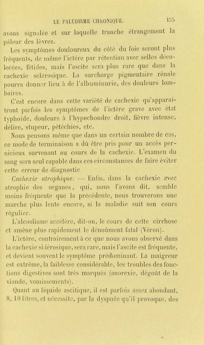 avons signalée et sur laquelle tranche étrangement la pâleur des lèvres. Les symptômes douloureux du côté du foie seront plus fréquents, de même l'ictère par rétention avec selles déco- lorées, félidés, mais l'ascite sera plus rare que clans la cachexie sclérosique. La surcharge pigmentaire rénale pourra donner lieu à de l'albuminurie, des douleurs lom- baires. C'est encore dans celte variété de cachexie qu'apparaî- tront parfois les symptômes de l'ictère grave avec état typhoïde, douleurs à l'hypochondre droit, fièvre intense, délire, stupeur, pétéchies, etc. Nous pensons même que dans un certain nombre de cas, ce mode de terminaison a dû être pris pour un accès per- nicieux survenant au cours de la cachexie. L'examen du sang sera seul capable dans ces circonstances de faire éviter cette erreur de diagnostic. Cachexie atrophique. — Enfin, dans la cachexie avec atrophie des organes, qui, nous l'avons dit, semble moins fréquente que la précédente, nous trouverons une marche plus lente encore, si la maladie suit, son cours régulier. L'alcoolisme accélère, dit-on, le cours de celte cirrhose et amène plus rapidement le dénoùment fatal (Véron). L'ictère, contrairement à ce que nous avons observé dans la cachexie sidérosique, sera rare, mais l'ascite est fréquente, et devient souvent le symptôme prédominant. La maigreur est extrême, la faiblesse considérable, les troubles des fonc- tions digeslives sonl très marqués (anorexie, dégoût de la viande, vomissements). Quant au liquide ascitique, il est parfois assez abondant, 8, 10 litres, et nécessite, par la dyspnée qu'il provoque, des