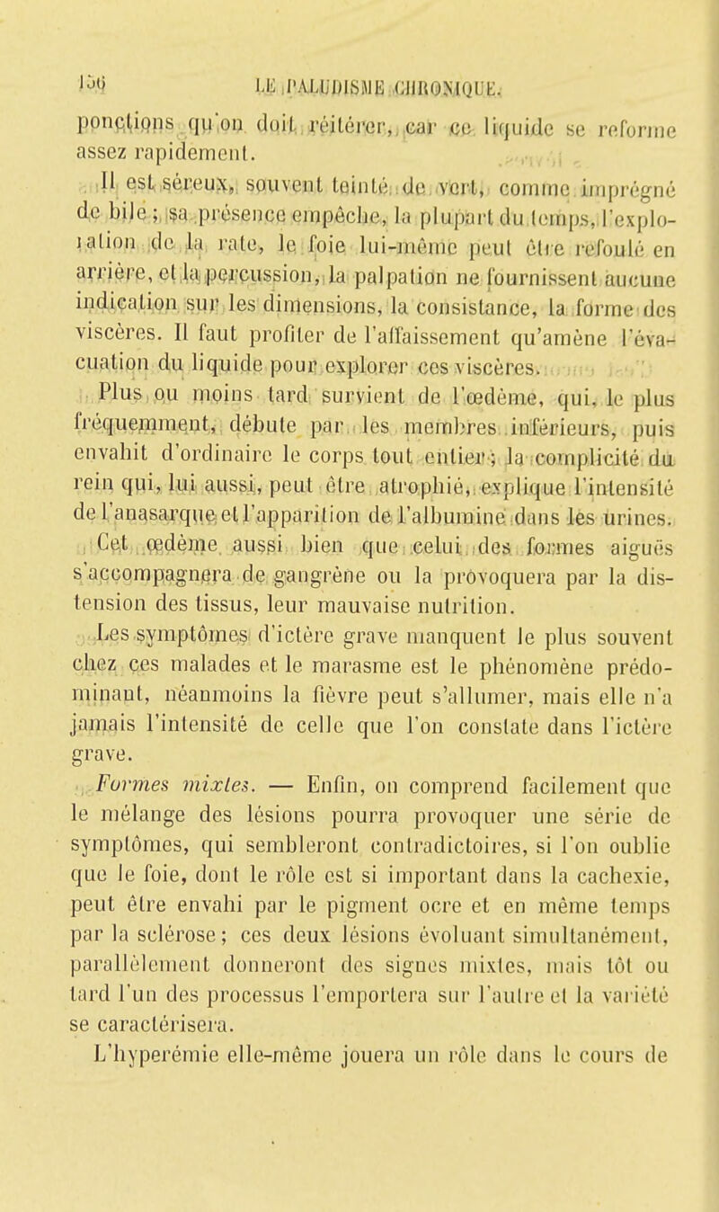 M tj i'm i Pifiîifi oiiiiiMun:. pondions qu'on réitérer, car ci; liquide se reforme assez rapidement. Il est séreux, souvent teinté de vert, connue imprégné de bile; sa .présence empêche, la plupart du temps, l'explo- ration de la rate, le foie lui-même peut être refoulé en arriére, et la percussion, la palpation ne fournissent aucune indication sur les dimensions, la consistance, la forme des viscères. Il faut profiter de l'affaissement qu'amène l'é\a- cuation du liquide pour explorer ces viscères. Plus ou moins lard survient de l'œdème, qui, le plus fréquemment, débute par les membres inférieurs, puis envahit d'ordinaire le corps tout entier; la complicité du rein qui, lui aussi, peut être atrophié, explique l'intensité de Vanasarque cl l'apparition de l'albumine dans les urines. Cet œdème aussi bien que celui des formes aiguës s'accompagnera de gangrène ou la provoquera par la dis- tension des tissus, leur mauvaise nutrition. Les symptômes d'ictère grave manquent Je plus souvent chez ces malades et le marasme est le phénomène prédo- minant, néanmoins la fièvre peut s'allumer, mais elle n'a jamais l'intensité de celle que l'on constate dans l'ictère grave. Formes mixtes. — Enfin, on comprend facilement que le mélange des lésions pourra provoquer une série de symptômes, qui sembleront contradictoires, si l'on oublie que le foie, dont le rôle est si important dans la cachexie, peut être envahi par le pigment ocre et en même temps par la sclérose; ces deux lésions évoluant simultanément, parallèlement donneront des sigues mixtes, mais tôt ou tard l'un des processus l'emportera sur l'autre el la variété se caractérisera. L'hyperémie elle-même jouera un rôle dans le cours de