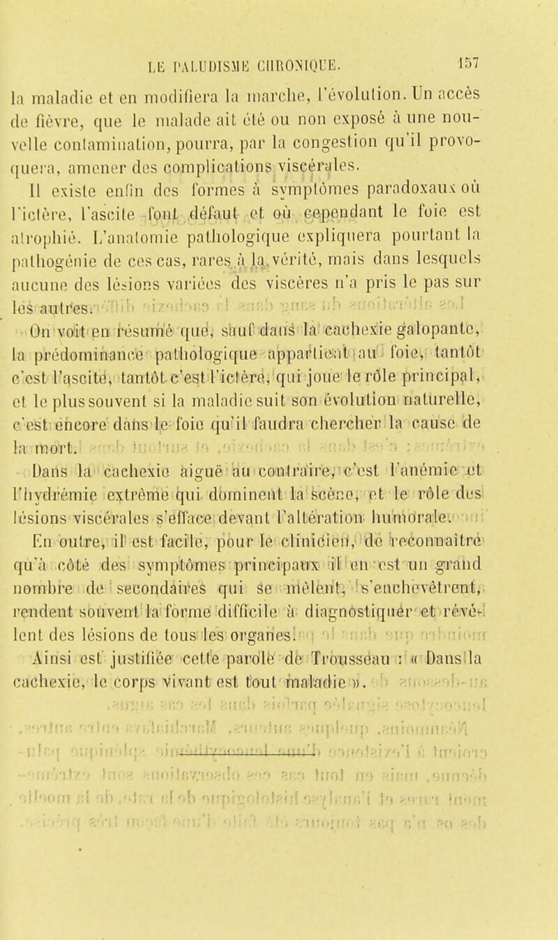 la maladie et en modifiera la marche, L'évolution. Un accès de fièvre, que le malade ait été ou non exposé à une nou- velle contamination, pourra, par la congestion qu'il provo- quera, amener des complications viscérales. Il existe enfin des formes à symptômes paradoxaux où l'ictère, l'ascite l'ont défaut et où cependant le foie est atrophié. L'analomie pathologique expliquera pourtant la palhogénie de ces cas, rares à la vérité, mais dans lesquels aucune des lésions variées des viscères n'a pris le pas sur les autres;' - :  ' On voit en résumé que, sauf dans la cachexie galopante, la prédominance pathologique appartient au foie, tantôt c-cst l'ascite, tantôt c'est l'ictère, qui joue le rôle principal, et le plus souvent si la maladie suit son évolution naturelle, c'est encore dans le foie qu'il faudra chercher la cause de la mort. Dans la cachexie aiguë au conlraire, c'est l'anémie et l'hydrémie extrême qui dominent la scèr:e, et le rôle des lésions viscérales s'efface devant l'altération humorale. En outre, il est facile, pour le clinicien, de reconnaître qu'à côté des symptômes principaux il en est un grand nombre de secondaires qui se mêlent, s'enchevêtrent, rendent souvent la forme difficile à diagnostiquer et révè- lent des lésions de tous les organes. Ainsi est justifiée cette parole de Trousseau : « Dans la cachexie, le corps vivant est tout maladie ». .îJirsie Bfio gai 8nçb siolmn O'th n^i^ fisol/yoonat • .'-vnlnfi viln't i:yi,'!i;iil;ni;M ,s'ih'>!ik; n/mpl'.srp .Hiiiniunr.'V/l -uFf.q ')ii|>iii'>l(j> • > i i f f •' ttl i7'>ffiiil 'i\v\'h * > - > ï » * ^ » y .'; .ttreioU) -onfVilz'j Ino* KrtoiJçvnasdo 880 B83 tirot no *in»n .«imnAf» . olhoinjil ab;«eJ«i r.fob aripcgoioterri 9B$mffl mmi lnfun
