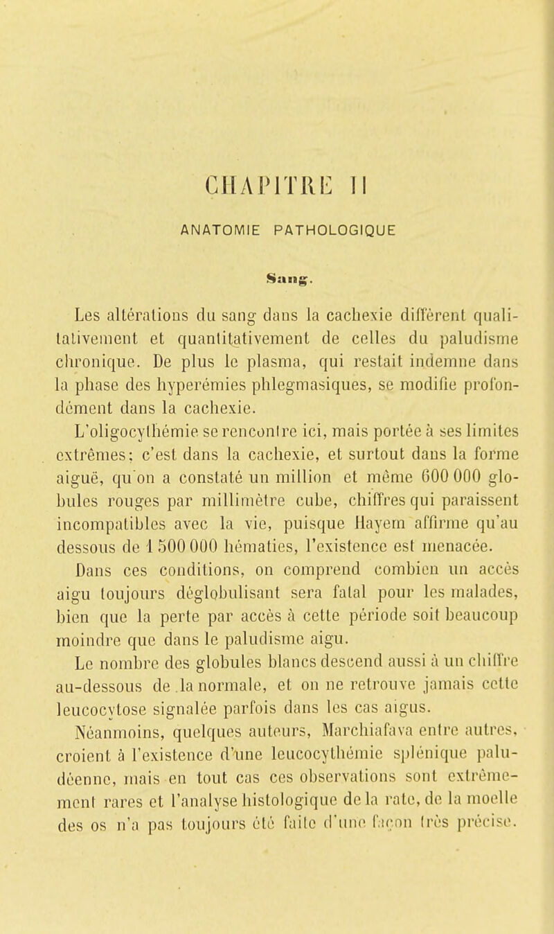 ANATOMIE PATHOLOGIQUE Sang. Les altérations du sang dans la cachexie diffèrent quali- tativement et quantitativement de celles du paludisme chronique. De plus le plasma, qui restait indemne dans la phase des hyperémies phlegmasiques, se modifie profon- dément dans la cachexie. L'oligocylhémie se renconlrc ici, mais portée à ses limites extrêmes; c'est dans la cachexie, et surtout dans la forme aiguë, qu'on a constaté un million et même G00 000 glo- bules rouges par millimètre euhe, chiffres qui paraissent incompatibles avec la vie, puisque Hayem affirme qu'au dessous de 1 500 000 hématies, l'existence est menacée. Dans ces conditions, on comprend combien un accès aigu toujours déglobulisant sera fatal pour les malades, bien que la perte par accès à cette période soit beaucoup moindre que dans le paludisme aigu. Le nombre des globules blancs descend aussi à un chiffre au-dessous de la normale, et on ne retrouve jamais cette leucocytose signalée parfois clans les cas aigus. Néanmoins, quelques auteurs, Marchiafava entre autres, croient à l'existence d'une leucocythémie splénique palu- déenne, mais en tout cas ces observations sont extrême- ment rares et l'analysehistologique delà rate, de la moelle des os n'a pas toujours été faite d'une façon très précise.