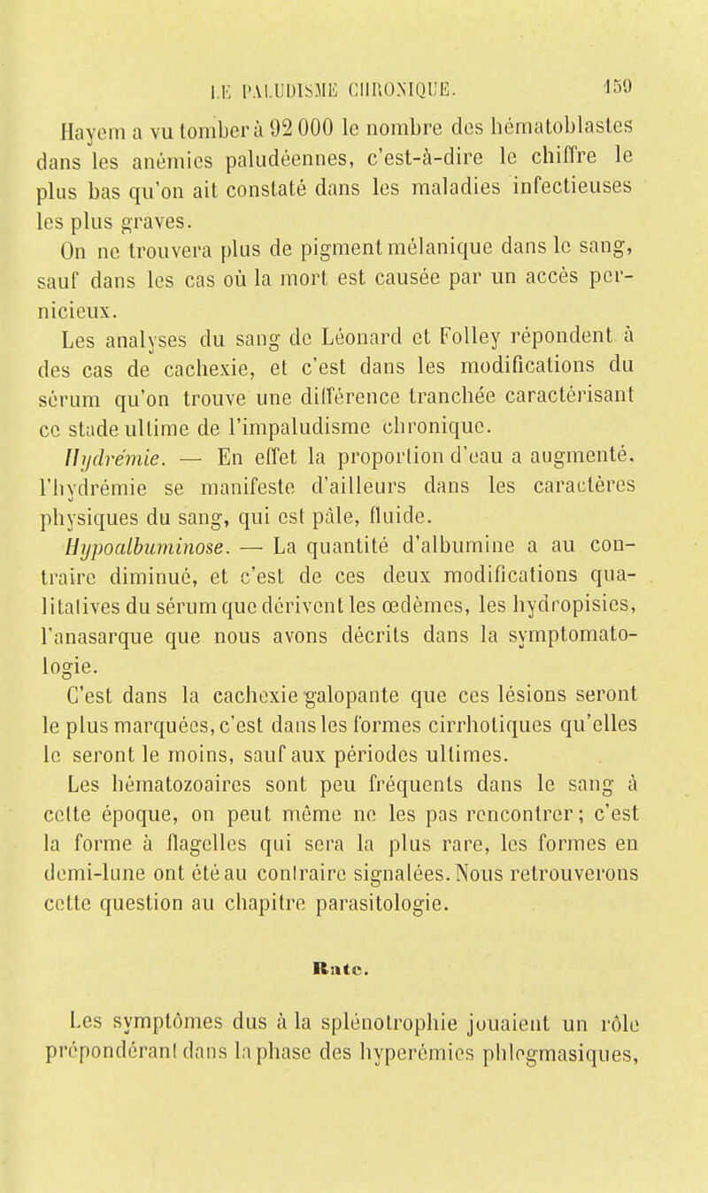 Hayem a vu tomber à 92 000 le nombre des hématoblastes dans les anémies paludéennes, c'est-à-dire le chiffre le plus bas qu'on ait constaté dans les maladies infectieuses les plus graves. On ne trouvera plus de pigment mélanique dans le sang, sauf dans les cas où la mort est causée par un accès per- nicieux. Les analyses du sang de Léonard et Folley répondent à des cas de cachexie, et c'est dans les modifications du sérum qu'on trouve une différence tranchée caractérisant ce stade ultime de l'impaludisme chronique. ïïydrémie. — En effet la proportion d'eau a augmenté, l'hydrémie se manifeste d'ailleurs dans les caractères physiques du sang, qui est ptàle, fluide. Hypoalbuminose. — La quantité d'albumine a au con- traire diminué, et c'est de ces deux modifications qua- litatives du sérum que dérivent les œdèmes, les hydropisies, l'anasarque que nous avons décrits dans la symptomato- logie. C'est dans la cachexie galopante que ces lésions seront le plus marquées, c'est dans les formes cirrholiques qu'elles le seront le moins, sauf aux périodes ultimes. Les hématozoaires sont peu fréquents dans le sang à celte époque, on peut môme ne les pas rencontrer; c'est la forme à flagelles qui sera la plus rare, les formes en demi-lune ont été au conlraire signalées. Nous retrouverons celte question au chapitre parasitologie. Rate. Les symptômes dus à la splénotrophie jouaient un rôle prépondérant dans la phase des hyperémies pblogmasiques,