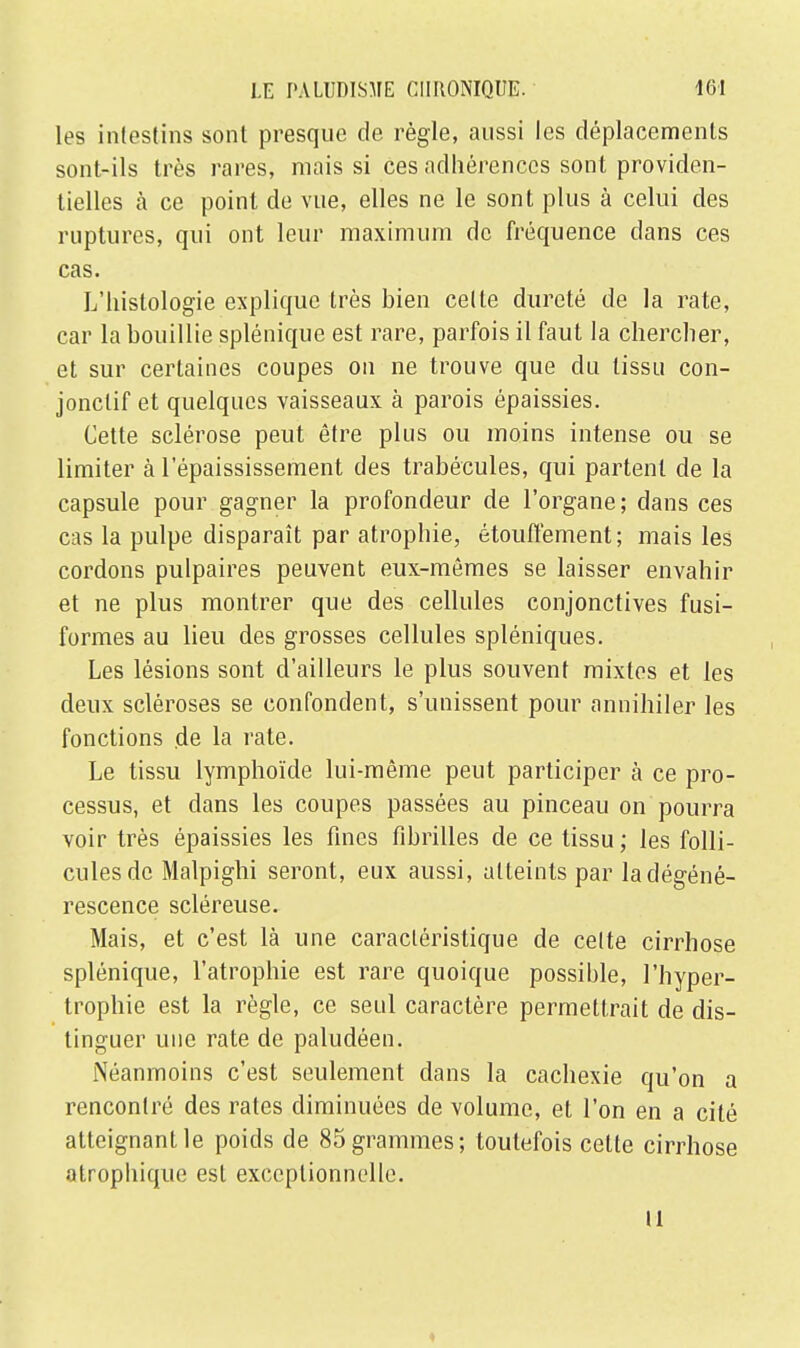 les intestins sont presque de règle, aussi les déplacements sont-ils très rares, mais si ces adhérences sont providen- tielles à ce point de vue, elles ne le sont plus à celui des ruptures, qui ont leur maximum de fréquence dans ces cas. L'histologie explique très bien celle dureté de la rate, car la bouillie splénique est rare, parfois il faut la chercher, et sur certaines coupes on ne trouve que du tissu con- jonclif et quelques vaisseaux à parois épaissies. Cette sclérose peut être plus ou moins intense ou se limiter à 1 epaississement des trabécules, qui partent de la capsule pour gagner la profondeur de l'organe; dans ces cas la pulpe disparaît par atrophie, étouffement; mais les cordons pulpaires peuvent eux-mêmes se laisser envahir et ne plus montrer que des cellules conjonctives fusi- formes au lieu des grosses cellules spléniques. Les lésions sont d'ailleurs le plus souvent mixtes et les deux scléroses se confondent, s'unissent pour annihiler les fonctions de la rate. Le tissu lymphoïde lui-même peut participer à ce pro- cessus, et dans les coupes passées au pinceau on pourra voir très épaissies les fines fibrilles de ce tissu ; les folli- cules de Malpighi seront, eux aussi, atteints par laclégéné- rescence scléreuse. Mais, et c'est là une caractéristique de cette cirrhose splénique, l'atrophie est rare quoique possible, l'hyper- trophie est la règle, ce seul caractère permettrait de dis- tinguer une rate de paludéen. Néanmoins c'est seulement dans la cachexie qu'on a rencontré des rates diminuées de volume, et l'on en a cité atteignant le poids de 85 grammes; toutefois cette cirrhose atrophique est exceptionnelle. il ♦