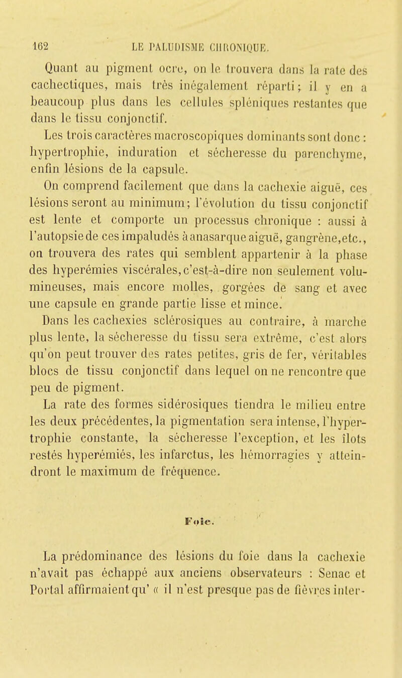 Quant au pigment ocre, on le trouvera dans la rate des cachectiques, mais très inégalement réparti ; il y en a beaucoup plus dans les cellules spléniques restantes que dans le tissu conjonctif. Les trois caractères macroscopiques dominants sont donc : hypertrophie, induration et sécheresse du parenchyme, enfin lésions de la capsule. On comprend facilement que dans la cachexie aiguë, ces lésions seront au minimum; l'évolution du tissu conjonctif est lente et comporte un processus chronique : aussi à l'autopsie de cesimpaludés àanasarqueaiguë, gangrène,etc., on trouvera des rates qui semblent appartenir à la phase des hyperémies viscérales, c'est-à-dire non seulement volu- mineuses, mais encore molles, gorgées de sang et avec une capsule en grande partie lisse et mince^ Dans les cachexies sclérosiques au contraire, à marche plus lente, la sécheresse du tissu sera extrême, c'est alors qu'on peut trouver des rates petites, gris de fer, véritables blocs de tissu conjonctif dans lequel on ne rencontre que peu de pigment. La rate des formes sidérosiques tiendra le milieu entre les deux précédentes, la pigmentation sera intense, l'hyper- trophie constante, la sécheresse l'exception, et les îlots restés hyperémiés, les infarctus, les hémorragies y attein- dront le maximum de fréquence. Foie. La prédominance des lésions du foie dans la cachexie n'avait pas échappé aux anciens observateurs : Senac et Portai affirmaient qu' « il n'est presque pas de fièvres inler-