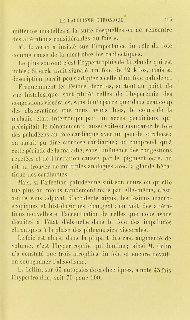 raittentes mortelles à la suite desquelles on ne rencontre des altérations considérables du foie ». M. Laveran a insisté sur l'importance du rôle du foie comme cause de la mort chez les cachectiques. Le plus souvent c'est l'hypertrophie de la glande qui est notée; Stierck avait signalé un foie de 12 kilos, mais sa description parait peu s'adapter à celle d'un foie paludéen. Fréquemment les lésions décrites, surtout au point de vue histologique, sont plutôt celles de l'hyperémie des congestions viscérales, sans doute parce que-dans beaucoup des observations que nous avons lues, le cours de la maladie était interrompu par un accès pernicieux qui précipitait le dénouement; aussi voit-on comparer le foie des paludéens au foie cardiaque avec un peu de cirrhose ; on aurait pu dire cirrhose cardiaque; on comprend qu'à cette période de la maladie, sous l'influence dés congestions répétées et de l'irritation causée par le pigment ocre, on ait pu trouver de multiples analogies avec la glande hépa- tique des cardiaques. Mais, si l'affection paludéenne suit son cours ou qu'elle tue plus ou moins rapidement mais par elle-même, c'est- à-dire sans adjuvat d'accidents aigus, les lésions macro- scopiques et histologiques changent ; on voit des altéra- tions nouvelles et l'accentuation de celles que nous avons décrites à l'état d'ébauche dans le foie des impaludés chroniques à la phase des phlegmasies viscérales. Le foie est alors, dans la plupart des cas, augmenté de volume, c'est l'hypertrophie qui domine; ainsi M. Colin n'a constaté que trois atrophies du foie et encore devait- on soupçonner l'alcoolisme. E. Collin, sur 63 autopsies de cachectiques, a noté 43 fois l'hypcrtropliie, soit 70 pour 100.