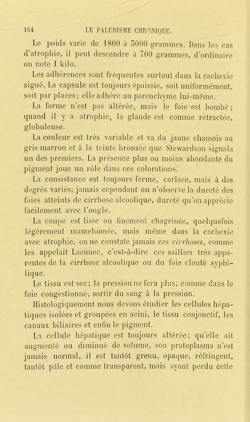 Le poids varie de 1800 à 3000 grammes. Dans les cas d'atrophie, il peut descendre à 700 grammes, d'ordinaire on note 1 kilo. Les adhérences sont fréquentes surtout dans la cachexie aiguë. La capsule est toujours épaissie, soit uniformément, soit par places; elle adhère au parenchyme lui-même. La forme n'est pas altérée, mais le foie est bombé ; quand il y a atrophie, la glande est comme rétractée, globuleuse. La couleur est très variable et va du jaune chamois au gris marron et à la teinte bronzée que Stewardson signala un des premiers. La présence plus ou moins abondante du pigment joue un rôle dans ces colorations. La consistance est toujours ferme, coriace, mais à des degrés variés; jamais cependant on n'observe la dureté des foies atteints de cirrhose alcoolique, dureté qu'on apprécie facilement avec l'ongle. La coupe est lisse ou finement chagrinée, quelquefois légèrement mamelonnée, mais même dans la cachexie avec atrophie, on ne constate jamais ces cirrhoses, comme les appelait Laennec, c'est-à-dire ces saillies très appa- rentes de la cirrhose alcoolique ou du foie clouté syphi- lique. Le tissu est sec; la pression ne fera plus, comme dans le foie congestionné, sortir du sang à la pression. Histologiquement nous devons étudier les cellules hépa- tiques isolées et groupées en acini, le tissu conjonclif, les canaux biliaires et enfin le pigment. La cellule hépatique est toujours altérée; qu'elle ait augmenté ou diminué de volume, son protoplasma n'est jamais normal, il est tantôt grenu, opaque, réfringent, tantôt pâle et comme transparent, mais ayant perdu cette