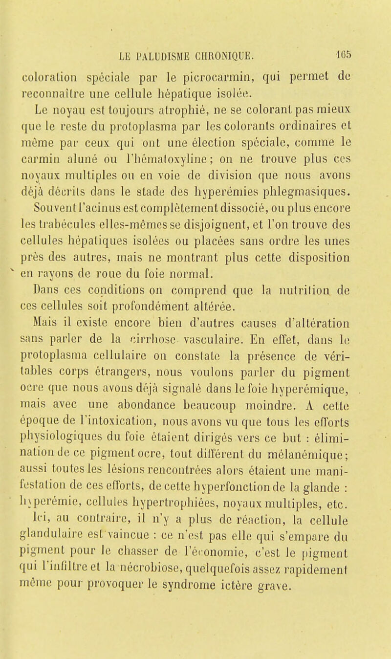 coloralion spéciale par le picrocarmin, qui permet de reconnaître une cellule hépatique isolée. Le noyau esl toujours atrophié, ne se colorant pas mieux que le reste du proloplasma par les colorants ordinaires et même par ceux qui ont une élection spéciale, comme le carmin aluné ou l'hémaloxyline ; on ne trouve plus ces noyaux multiples ou en voie de division que nous avons déjà décrits dans le stade des hyperémies phlegmasiques. Souvent l'acinus est complètement dissocié, ou plus encore les trabécules elles-mêmes se disjoignent, et l'on trouve des cellules hépatiques isolées ou placées sans ordre les unes près des autres, mais ne montrant plus cette disposition en rayons de roue du foie normal. Dans ces conditions on comprend que la nutrition de ces cellules soit profondément altérée. Mais il existe encore bien d'autres causes d'altération sans parler de la cirrhose vasculaire. En effet, dans le protoplasma cellulaire on constate la présence de véri- tables corps étrangers, nous voulons parler du pigment ocre que nous avons déjà signalé dans le foie hyperémique, mais avec une abondance beaucoup moindre. A cette époque de l'intoxication, nous avons vu que tous les efforts physiologiques du foie étaient dirigés vers ce but : élimi- nation de ce pigment ocre, tout différent du mélanémique; aussi toutes les lésions rencontrées alors étaient une mani- festation de ces efforts, de cette hyperfonclionde la glande : lnperémic, cellules hypertrophiées, noyaux multiples, etc. Ici, au contraire, il n'y a plus de réaction, la cellule glandulaire est vaincue : ce n'est pas elle qui s'empare du pigment pour le chasser de l'économie, c'est le pigment qui l'infiltré et la nécrobiose, quelquefois assez rapidement même pour provoquer le syndrome ictère grave.