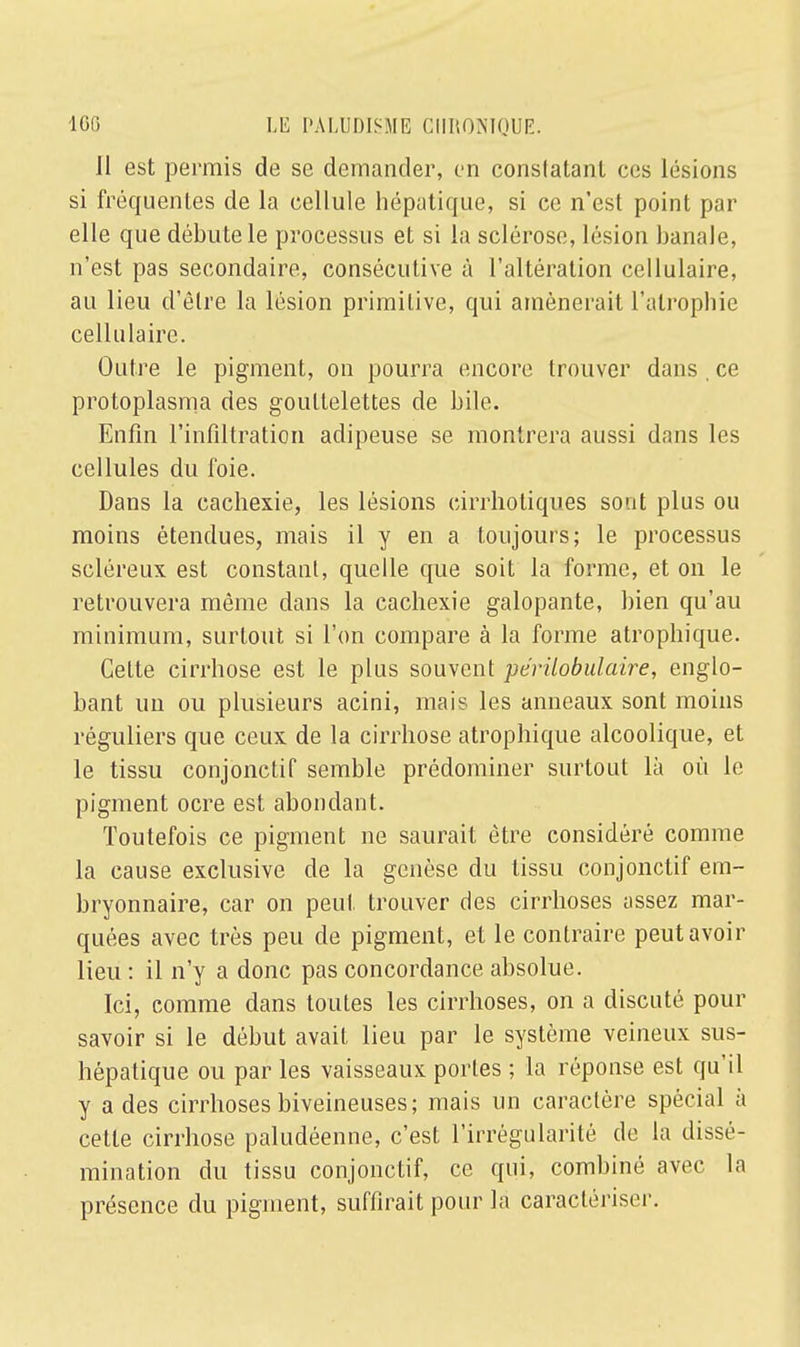 Il est permis de se demander, en constatant ces lésions si fréquentes de la cellule hépatique, si ce n'est point par elle que débute le processus et si la sclérose, lésion banale, n'est pas secondaire, consécutive à l'altération cellulaire, au lieu d'être la lésion primitive, qui amènerait l'atrophie cellulaire. Outre le pigment, on pourra encore trouver dans . ce protoplasma des gouttelettes de bile. Enfin l'infiltration adipeuse se montrera aussi dans les cellules du foie. Dans la cachexie, les lésions cirrbotiques sont plus ou moins étendues, mais il y en a toujours; le processus scléreux est constant, quelle que soit la forme, et on le retrouvera même dans la cachexie galopante, bien qu'au minimum, surtout si l'on compare à la forme atrophique. CeLte cirrhose est le plus souvent périlobulaire, englo- bant un ou plusieurs acini, mais les anneaux sont moins réguliers que ceux de la cirrhose atrophique alcoolique, et le tissu conjonctif semble prédominer surtout là où le pigment ocre est abondant. Toutefois ce pigment ne saurait être considéré comme la cause exclusive de la genèse du tissu conjonctif em- bryonnaire, car on peut trouver des cirrhoses assez mar- quées avec très peu de pigment, et le contraire peut avoir lieu : il n'y a donc pas concordance absolue. Ici, comme dans toutes les cirrhoses, on a discuté pour savoir si le début avait lieu par le système veineux sus- hépatique ou par les vaisseaux portes ; la réponse est qu'il y a des cirrhoses biveineuses; mais un caractère spécial à cette cirrhose paludéenne, c'est l'irrégularité de la dissé- mination du tissu conjonctif, ce qui, combiné avec la présence du pigment, suffirait pour la caractériser.