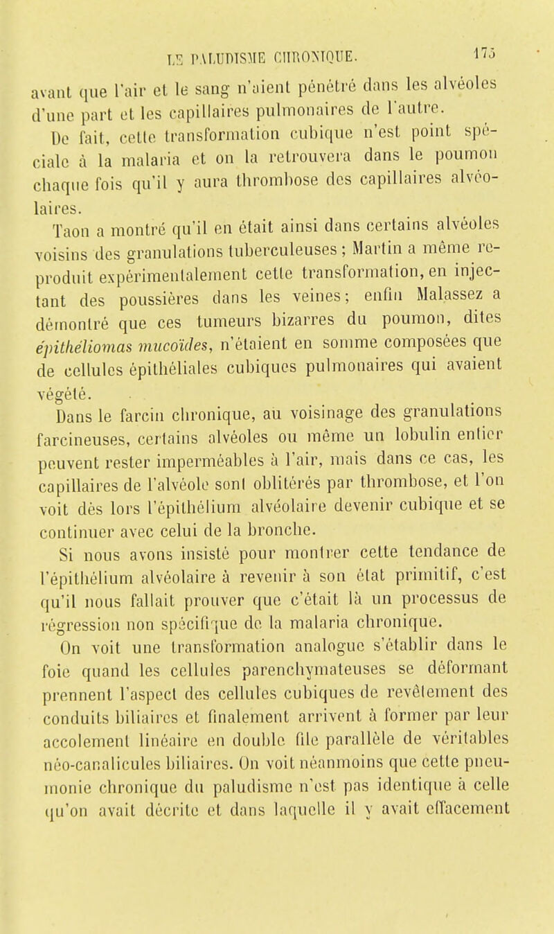 avant que l'air et le sang n'aient pénétré dans les alvéoles d'une part et les capillaires pulmonaires de l'autre. De fait, cetle transformation cubique n'est point spé- ciale à la malaria et on la retrouvera dans le poumon chaque fois qu'il y aura thrombose des capillaires alvéo- laires. Taon a montré qu'il en était ainsi dans certains alvéoles voisins des granulations tuberculeuses ; Martin a même re- produit expérimentalement cetle transformation, en injec- tant des poussières dans les veines; enfin Malassez a démontré que ces tumeurs bizarres du poumon, dites épithéliomas mucoïdes, n'étaient en somme composées que de cellules épithéliales cubiques pulmonaires qui avaient végété. Dans le farcin chronique, au voisinage des granulations farcineuses, certains alvéoles ou même un lobulin entier peuvent rester imperméables à l'air, mais dans ce cas, les capillaires de l'alvéole sonl oblitérés par thrombose, et l'on voit dès lors l'épithélium alvéolaire devenir cubique et se continuer avec celui de la bronche. Si nous avons insisté pour montrer cette tendance de l'épithélium alvéolaire à revenir à son état primitif, c'est qu'il nous fallait prouver que c'était là un processus de régression non spécifique de la malaria chronique. On voit une transformation analogue s'établir dans le foie quand les cellules parenchymateuses se déformant prennent l'aspect des cellules cubiques de revêlement des conduits biliaires et finalement arrivent à former par leur accolemenl linéaire en double, file parallèle de véritables néo-car.alicules biliaires. On voit néanmoins que cetle pneu- monie chronique du paludisme n'est pas identique à celle qu'on avait décrite et dans laquelle il y avait effacement