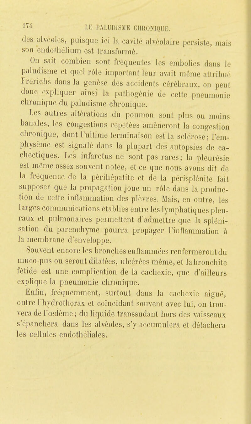 des alvéoles, puisque ici la cavité alvéolaire persiste, mais son endolhélium est transformé. On sait combien sont fréquentes les embolies dans le paludisme et quel rôle important leur avait, même attribué Frerichs dans la genèse des accidents cérébraux, ou peut donc expliquer ainsi la pathogénie de cette pneumonie chronique du paludisme chronique. Les autres altérations du poumon sont plus ou moins banales, les congestions répétées amèneront la congestion chronique, dont l'ultime terminaison est la sclérose; l'em- physème est signalé dans la plupart des autopsies de ca- chectiques. Les infarctus ne sont pas rares; la pleurésie est même assez souvent notée, et ce que nous avons dit de Ja fréquence de la périlïépatite et de la périsplénile fait supposer que la propagation joue un rôle dans la produc- tion de celte inflammation des plèvres. Mais, en outre, les larges communications établies entre les lymphatiques pleu- raux et pulmonaires permettent d'admettre que la spléni- sation du parenchyme pourra propager l'inflammation à la membrane d'enveloppe. Souvent encore les bronches enflammées renfermeront du muco-pus ou seront dilatées, ulcérées même, et labronchite fétide est une complication de la cachexie, que d'ailleurs explique la pneumonie chronique. Enfin, fréquemment, surtout dans la cachexie aiguë, outre l'hydrothorax et coïncidant souvent avec lui, on trou- vera de l'œdème ; du liquide transsudant hors des vaisseaux s'épanchera dans les alvéoles, s'y accumulera et détachera les cellules endothôliales.