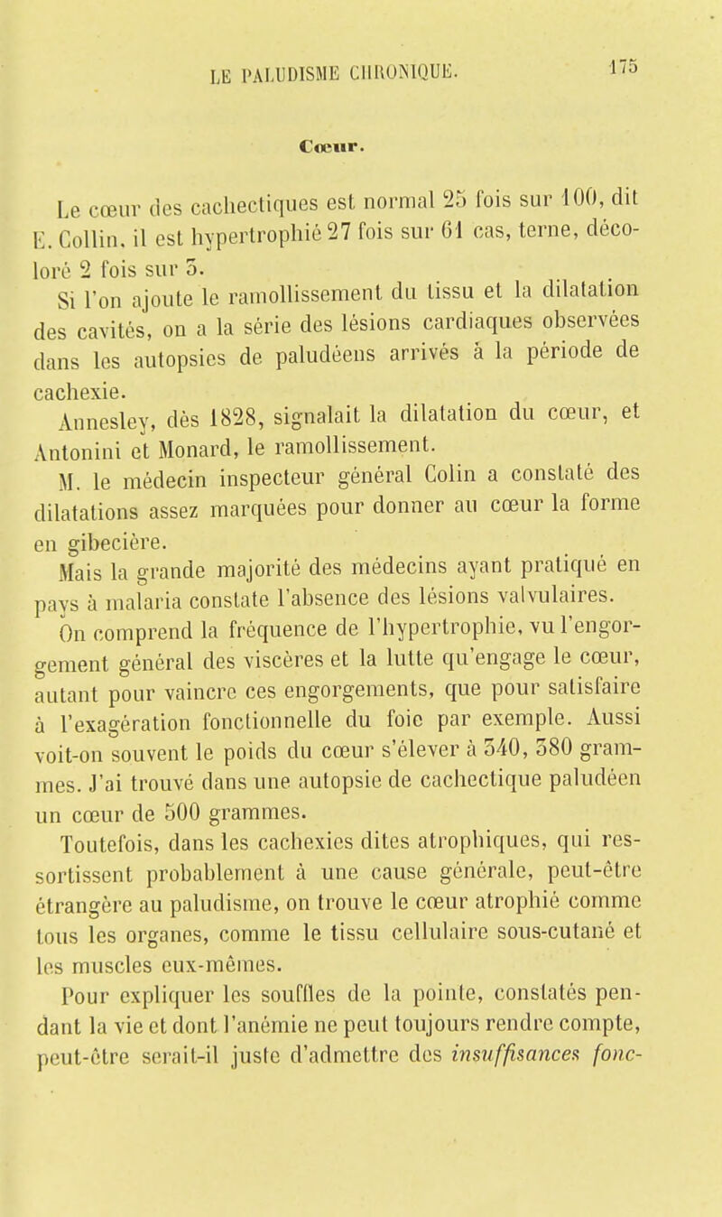 Cœur. Le cœur des cachectiques est normal 25 fois sur 100, dit E. Gollin, il est hypertrophié 27 fois sur 61 cas, terne, déco- loré 2 fois sur 5. Si l'on ajoute le ramollissement du tissu et la dilatation des cavités, on a la série des lésions cardiaques observées dans les autopsies de paludéens arrivés à la période de Ccicll6\16» Annesley, dès 1828, signalait la dilatation du cœur, et Antonini et Monard, le ramollissement. M. le médecin inspecteur général Colin a constaté des dilatations assez marquées pour donner au cœur la forme en gibecière. Mais la grande majorité des médecins ayant pratiqué en pays à malaria constate l'absence des lésions valvulaires. On comprend la fréquence de l'hypertrophie, vu l'engor- gement général des viscères et la lutte qu'engage le cœur, autant pour vaincre ces engorgements, que pour satisfaire à l'exagération fonctionnelle du foie par exemple. Aussi voit-on souvent le poids du cœur s'élever à 540, 580 gram- mes. J'ai trouvé dans une autopsie de cachectique paludéen un cœur de 500 grammes. Toutefois, dans les cachexies dites atrophiques, qui res- sortissent probablement à une cause générale, peut-être étrangère au paludisme, on trouve le cœur atrophié comme tous les organes, comme le tissu cellulaire sous-cutané et les muscles eux-mêmes. Pour expliquer les souffles de la pointe, constatés pen- dant la vie et dont l'anémie ne peut toujours rendre compte, peut-être serait-il juste d'admettre des insuffisances fonc-