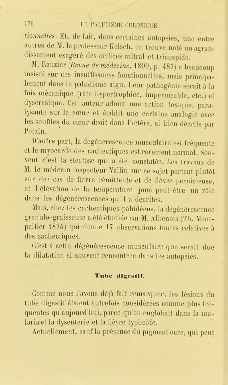 tionnelles. Et, de fait, dans certaines autopsies, une entre autres de M. le professeur Kelsch, on trouve noté un agran- dissement exagéré des orifices milral et tricuspide. M. Rauzier [Revue de médecine, 1890, p. 487) a beaucoup insisté sur ces insuffisances fonctionnelles, mais principa- lement dans le paludisme aigu. Leur patliogénie serait à la fois mécanique (rate hypertrophiée, imperméable, etc.) el dyscrasique. Cet auteur admet une action toxique, para- lysante sur le cœur et établit une certaine analogie avec les souffles^ du cœur droit dans l'ictère, si bien décrits par Potain. D'autre part, la dégénérescence musculaire est fréquente et le myocarde des cachectiques est rarement normal. Sou- vent c'est la stéatose qui a été constatée. Les travaux de M. le médecin inspecteur Yallin sur ce sujet portent plutôt sur des cas de fièvre rémittente et de fièvre pernicieuse, et .l'élévation de la température joue peut-être un rôle dans les dégénérescences qu'il a décrites. Mais, chez les cachectiques paludéens, la dégénérescence granulo-graisseuse a été étudiée par M. Albénois (Th. Mont- pellier 1875) qui donne 17 observations toutes relatives à des cachectiques. C'est cà cette dégénérescence musculaire que serait duo la dilatation si souvent rencontrée dans les autopsies. Tube digestif. Comme nous l'avons déjà fait remarquer, les lésions du tube digestif étaient autrefois considérées comme plus fré- quentes qu'aujourd'hui, parce qu'on englobait dans la ma- laria et la dysenterie et la fièvre typhoïde. Actuellement, sauf la présence du pigment ocre, qui peut