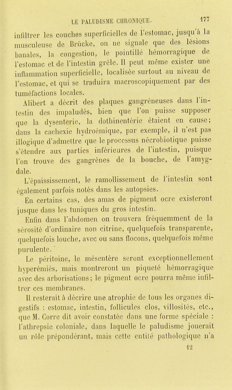 infiltrer les couches superficielles de l'estomac, jusqu'à la musculeuse de Brùcke, on ne signale, que des lésions banales, la congestion, le pointillé hémorragique de l'estomac et de l'intestin grêle. Il peut même exister une inflammation superficielle, localisée surtout au niveau de l'estomac, et qui se traduira macroscopiquement par des tuméfactions locales. Alibert a décrit des plaques gangréneuses dans l'in- testin des impaludés, bien que l'on puisse supposer que la dysenterie, la dotbinentérie étaient en cause; dans la cachexie hydroémique, par exemple, il n'est pas illogique d'admettre que le processus nécrobiotique puisse s'étendre aux parties inférieures de l'intestin, puisque l'on trouve des gangrènes de la bouche, de l'amyg- dale. L'épaississement, le ramollissement de l'intestin sont également parfois notés dans les autopsies. En certains cas, des amas de pigment ocre existeront jusque dans les tuniques du gros intestin. Enfin dans l'abdomen on trouvera fréquemment de la sérosité d'ordinaire non citrine, quelquefois transparente, quelquefois louche, avec ou sans flocons, quelquefois même purulente. Le péritoine, le mésentère seront exceptionnellement hyperémiés, mais montreront un piqueté hémorragique avec des arborisations ; le pigment ocre pourra même infil- trer ces membranes. Il resterait à décrire une atrophie de tous les organes di- gestifs : estomac, intestin, follicules clos, villosités, etc., que M. Corre dit avoir constatée dans une forme spéciale : l'athrepsie coloniale, dans laquelle le paludisme jouerait un rôle prépondérant, mais cette entité pathologique n'a 12